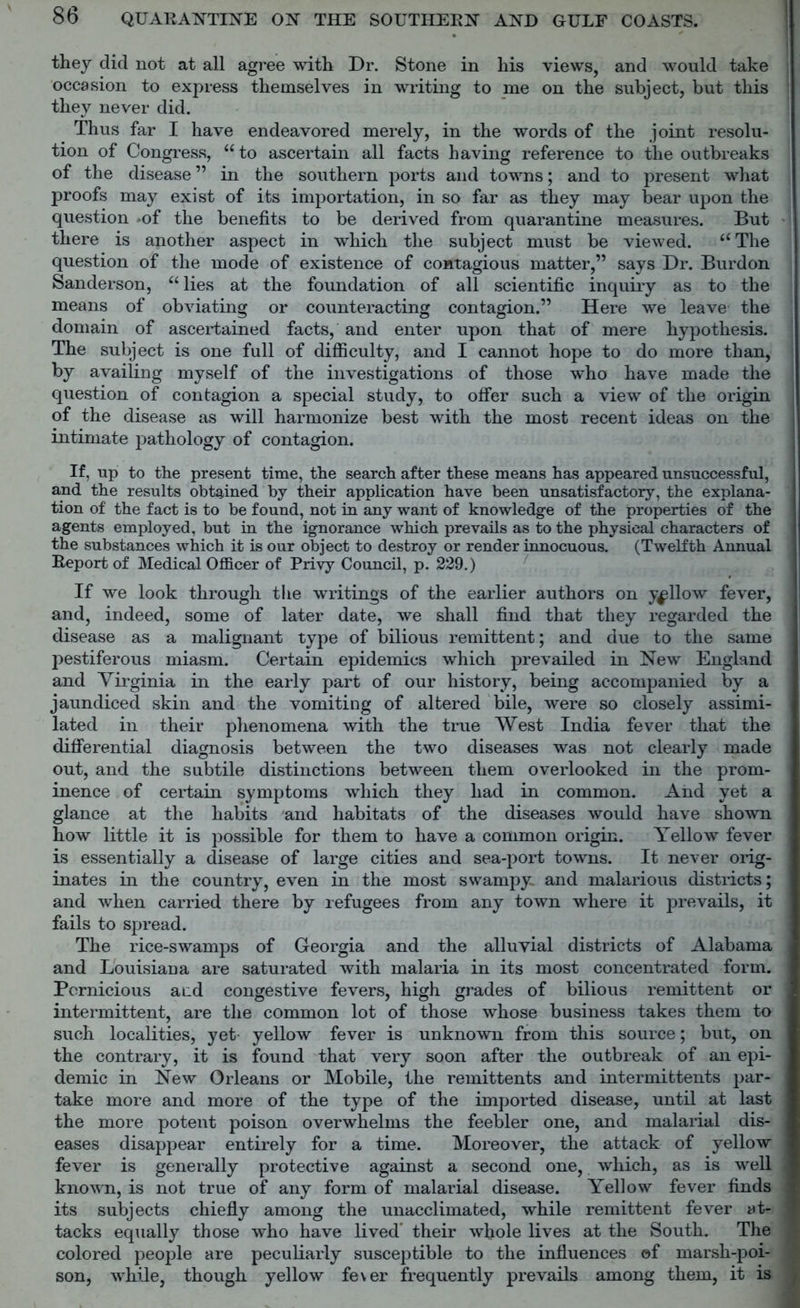 they did not at all agree with Dr. Stone in his views, and would take occasion to express themselves in writing to me on the subject, but this they never did. Thus far I have endeavored merely, in the words of the joint resolu- tion of Congress, “to ascertain all facts having reference to the outbreaks of the disease ” in the southern ports and towns; and to present what proofs may exist of its importation, in so far as they may bear upon the question *of the benefits to be derived from quarantine measures. But there is another aspect in which the subject must be viewed. “The question of the mode of existence of contagious matter,” says Dr. Burdon Sanderson, “ lies at the foundation of all scientific inquiry as to the means of obviating or counteracting contagion.” Here we leave- the domain of ascertained facts, and enter upon that of mere hypothesis. The subject is one full of difficulty, and I cannot hope to do more than, by availing myself of the investigations of those who have made the question of contagion a special study, to offer such a view of the origin of the disease as will harmonize best with the most recent ideas on the intimate pathology of contagion. If, up to the present time, the search after these means has appeared unsuccessful, and the results obtained by their application have been unsatisfactory, the explana- tion of the fact is to be found, not in any want of knowledge of the properties of the agents employed, but in the ignorance which prevails as to the physical characters of the substances which it is our object to destroy or render innocuous. (Twelfth Annual Report of Medical Officer of Privy Council, p. 229.) If we look through the writings of the earlier authors on yellow fever, and, indeed, some of later date, we shall find that they regarded the disease as a malignant type of bilious remittent; and due to the same pestiferous miasm. Certain epidemics which prevailed in New England and Virginia in the early part of our history, being accompanied by a jaundiced skin and the vomiting of altered bile, were so closely assimi- lated in their phenomena with the true West India fever that the differential diagnosis between the two diseases was not clearly made out, and the subtile distinctions between them overlooked in the prom- inence of certain symptoms which they had in common. And yet a glance at the habits and habitats of the diseases would have shown how little it is possible for them to have a common origin. Yellow fever is essentially a disease of large cities and sea-port towns. It never orig- inates in the country, even in the most swampy, and malarious districts; and when carried there by refugees from any town where it prevails, it fails to spread. The rice-swamps of Georgia and the alluvial districts of Alabama and Louisiana are saturated with malaria in its most concentrated form. Pernicious and congestive fevers, high grades of bilious remittent or intermittent, are the common lot of those whose business takes them to such localities, yet yellow fever is unknown from this source; but, on the contrary, it is found that very soon after the outbreak of an epi- demic in New Orleans or Mobile, the remittents and intermittents par- take more and more of the type of the imported disease, until at last the more potent poison overwhelms the feebler one, and malarial dis- eases disappear entirely for a time. Moreover, the attack of yellow fever is generally protective against a second one, which, as is well known, is not true of any form of malarial disease. Yellow fever finds its subjects chiefly among the unacclimated, while remittent fever at- tacks equally those who have lived' their whole lives at the South. The colored people are peculiarly susceptible to the influences of marsh-poi- son, while, though yellow fever frequently prevails among them, it is