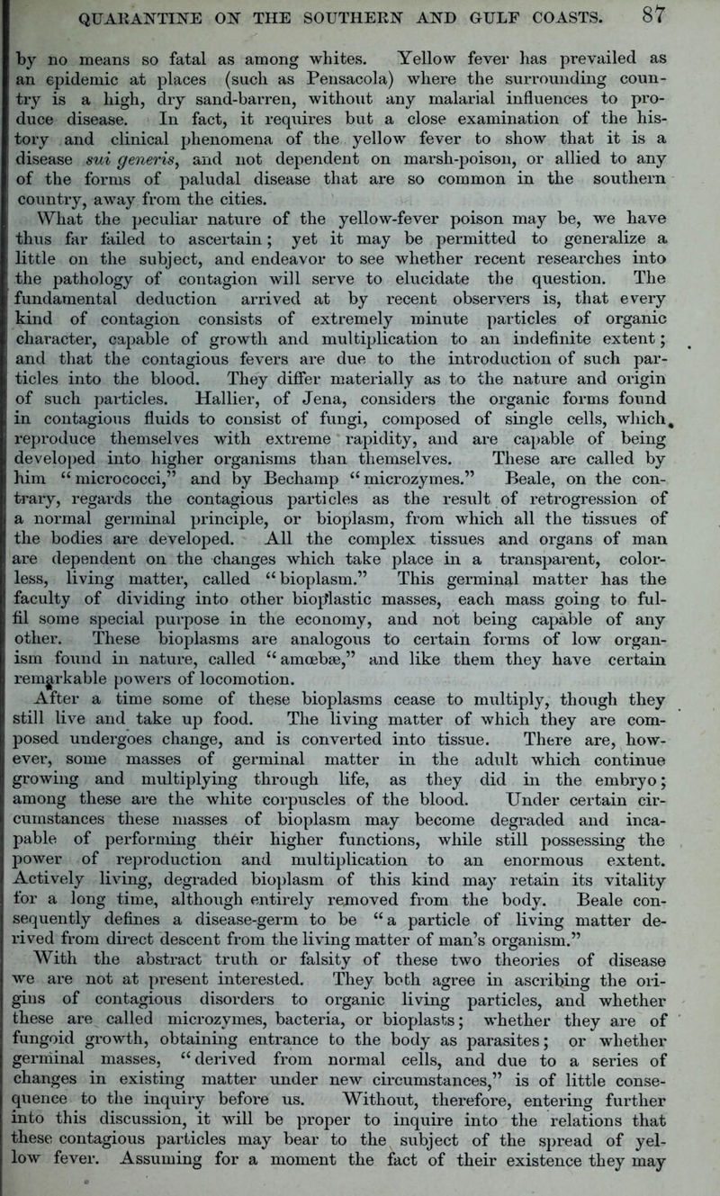 by no means so fatal as among whites. Yellow fever has prevailed as an epidemic at places (such as Pensacola) where the surrounding coun- try is a high, dry sand-barren, without any malarial influences to pro- duce disease. In fact, it requires but a close examination of the his- tory and clinical phenomena of the yellow fever to show that it is a disease sui generis, and not dependent on marsh-poison, or allied to any of the forms of paludal disease that are so common in the southern country, away from the cities. What the peculiar nature of the yellow-fever poison may be, we have thus far failed to ascertain; yet it may be permitted to generalize a little on the subject, and endeavor to see whether recent researches into the pathology of contagion will serve to elucidate the question. The fundamental deduction arrived at by recent observers is, that every kind of contagion consists of extremely minute particles of organic character, capable of growth and multiplication to an indefinite extent; and that the contagious fevers are due to the introduction of such par- ticles into the blood. They differ materially as to the nature and origin of such particles. Hallier, of Jena, considers the organic forms found in contagious fluids to consist of fungi, composed of single cells, which, reproduce themselves with extreme rapidity, and are capable of being developed into higher organisms than themselves. These are called by him “ micrococci,” and by Bechamp “ microzymes.” Beale, on the con- trary, regards the contagious particles as the result of retrogression of a normal germinal principle, or bioplasm, from which all the tissues of the bodies are developed. All the complex tissues and organs of man are dependent on the changes which take place in a transparent, color- less, living matter, called “bioplasm.” This germinal matter has the faculty of dividing into other biojtlastic masses, each mass going to ful- fil some special purpose in the economy, and not being capable of any other. These bioplasms are analogous to certain forms of low organ- ism found in nature, called “amoebae,” and like them they have certain remarkable powers of locomotion. After a time some of these bioplasms cease to multiply, though they still live and take up food. The living matter of which they are com- posed undergoes change, and is converted into tissue. There are, how- ever, some masses of germinal matter in the adult which continue growing and multiplying through life, as they did in the embryo; among these are the white corpuscles of the blood. Under certain cir- cumstances these masses of bioplasm may become degraded and inca- pable of performing their higher functions, while still possessing the power of reproduction and multiplication to an enormous extent. Actively living, degraded bioplasm of this kind may retain its vitality for a long time, although entirely removed from the body. Beale con- sequently defines a disease-germ to be “a particle of living matter de- rived from direct descent from the living matter of man’s organism.” With the abstract truth or falsity of these two theories of disease we are not at present interested. They both agree in ascribing the ori- gins of contagious disorders to organic living particles, and whether these are called microzymes, bacteria, or bioplasts; whether they are of fungoid growth, obtaining entrance to the body as parasites; or whether germinal masses, “ derived from normal cells, and due to a series of changes in existing matter under new circumstances,” is of little conse- quence to the inquiry before us. Without, therefore, entering further into this discussion, it will be proper to inquire into the relations that these contagious particles may bear to the subject of the spread of yel- low fever. Assuming for a moment the fact of their existence they may