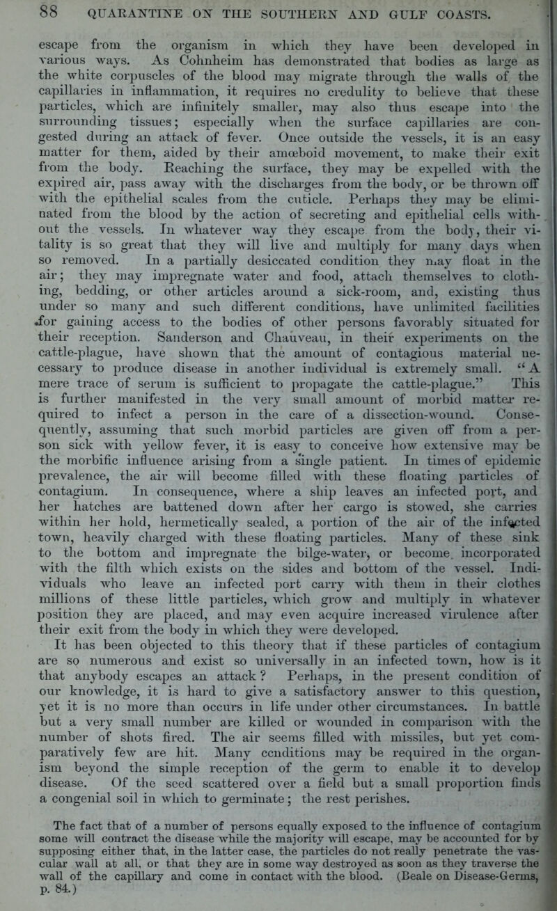 escape from the organism in which they have been developed in various ways. As Cohnheim has demonstrated that bodies as large as the white corpuscles of the blood may migrate through the walls of the capillaries in inflammation, it requires no credulity to believe that these particles, which are infinitely smaller, may also thus escape into the surrounding tissues; especially when the surface capillaries are con- gested during an attack of fever. Once outside the vessels, it is an easy matter for them, aided by their amoeboid movement, to make their exit from the body. Reaching the surface, they may be expelled with the expired air, pass away with the discharges from the body, or be thrown off with the epithelial scales from the cuticle. Perhaps they may be elimi- nated from the blood by the action of secreting and epithelial cells with- out the vessels. In whatever way they escape from the body, their vi- tality is so great that they will live and multiply for many days when so removed. In a partially desiccated condition they may float in the air; they may impregnate water and food, attach themselves to cloth- ing, bedding, or other articles around a sick-room, and, existing thus under so many and such different conditions, have unlimited facilities •for gaining access to the bodies of other persons favorably situated for their reception. Sanderson and Chauveau, in their experiments on the cattle-plague, have shown that the amount of contagious material ne- cessary to produce disease in another individual is extremely small. <£A mere trace of serum is sufficient to propagate the cattle-plague.” This is further manifested in the very small amount of morbid matter re- quired to infect a person in the care of a dissection-wound. Conse- quently, assuming that such morbid particles are given off from a per- son sick with yellow fever, it is easy to conceive how extensive may be the morbific influence arising from a single patient. In times of epidemic prevalence, the air will become filled with these floating particles of contagium. In consequence, where a ship leaves an infected port, and her hatches are battened down after her cargo is stowed, she carries within her hold, hermetically sealed, a portion of the air of the infected town, heavily charged with these floating particles. Many of these sink to the bottom and impregnate the bilge-water, or become, incorporated with the filth which exists on the sides and bottom of the vessel. Indi- viduals who leave an infected port carry with them in their clothes millions of these little particles, which grow and multiply in whatever position they are placed, and may even acquire increased virulence after their exit from the body in which they were developed. It has been objected to this theory that if these particles of contagium are so numerous and exist so universally in an infected town, how is it that anybody escapes an attack ? Perhaps, in the present condition of our knowledge, it is hard to give a satisfactory answer to this question, yet it is no more than occurs in life under other circumstances. In battle but a very small number are killed or wounded in comparison with the number of shots fired. The air seems filled with missiles, but yet com- paratively few are hit. Many conditions may be required in the organ- ism beyond the simple reception of the germ to enable it to develop disease. Of the seed scattered over a field but a small proportion finds a congenial soil in which to germinate; the rest perishes. The fact that of a number of persons equally exposed to the influence of contagium some will contract the disease while the majority will escape, may be accounted for by supposing either that, in the latter case, the particles do not really penetrate the vas- cular wall at all. or that they are in some way destroyed as soon as they traverse the wall of the capillary and come in contact with the blood. (Beale on Disease-Germs, p. 84.)