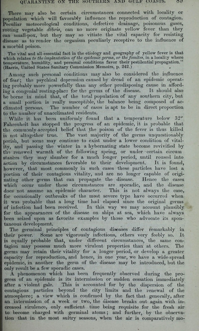 There may also be certain circumstances connected with locality or population which will favorably influence the reproduction of contagion. Peculiar meteorological conditions, defective drainage, poisonous gases, lotting vegetable debris, can no more originate yellow fever than they can small-pox, but they may so vitiate the vital capacity for resisting disease as to render the organism peculiarly receptive to the influence of a morbid poison. The vital and all-essential fact in the etiology and geography of yellow fever is that which relates to the implantation of the epidemic germs, or the fomites, in a locality where temperature, humidity, and personal conditions favor their pestilential propagation.” (Harris, United States Sanitary Commission Memoirs, p. 242.) Among such personal conditions may also be considered the influence of fear; the psychical depression caused by dread of an epidemic operat- ing probably more powerfully than any other predisposing cause in afford- ing a congenial resting-place for the germs of the disease. It should also be borne in mind that, of the total population of any southern city, but a small portion is really susceptible, the balance being composed of ac- climated persons. The number of cases is apt to be in direct proportion to the number of unacclimated residents. While it has been uniformly found that a temperature below 32° Fahrenheit has stopped the progress of an epidemic, it is probable that the commonly-accepted belief that the poison of the fever is thus killed is not altogether true. The vast majority of the germs unquestionably perish, but some may continue to exist under a lower condition of vital- ity, and passing the winter in a liybernating state become revivified by the renewed warmth of the following spring, or under-certain circum stances they may slumber for a much longer period, until roused into action by circumstances favorable to their development. It is found, however, that most commonly in such cases these particles have lost a portion of their contagious vitality, and are no longer capable of origi- nating other germs that can propagate the disease. Hence the cases which occur under these circumstances are sporadic, and the disease does not assume an epidemic character. This is not always the case, for occasionally outbreaks of the most severe type have occurred when it was probable that a long time had elapsed since the original germs of infection had been received. In this way we may account plausibly for the appearances of the disease on ships at sea, which have always been seized upon as favorite examples by those who advocate its spon- taneous development. The germinal principles of contagious diseases differ remarkably in their power. Some are vigorously infectious, others very feebly so. It is equally probable that, under different circumstances, the same con- tagion may possess much more virulent properties than at others. The germs may retain their vitality for a longer period, or develop a greater capacity for reproduction, and hence, in one year, we have a wide-spread epidemic, in another the germ of the disease may be introduced, but the only result be a few sporadic cases. A phenomenon which has been frequently observed during the pro- gress of an epidemic is its intermission or sudden cessation immediately after a violent gale. This is accounted for by the dispersion of the contagious particles beyond the city limits and the renewal of the atmosphere; a view which is confirmed by the fact that generally, after an intermission of a week or two, the disease breaks out again with in- creased virulence, only sufficient time being requisite for the fresh air to become charged with germinal atoms; and further, by the observa- tion that in the most sultry seasons, when the air is comparatively mo-