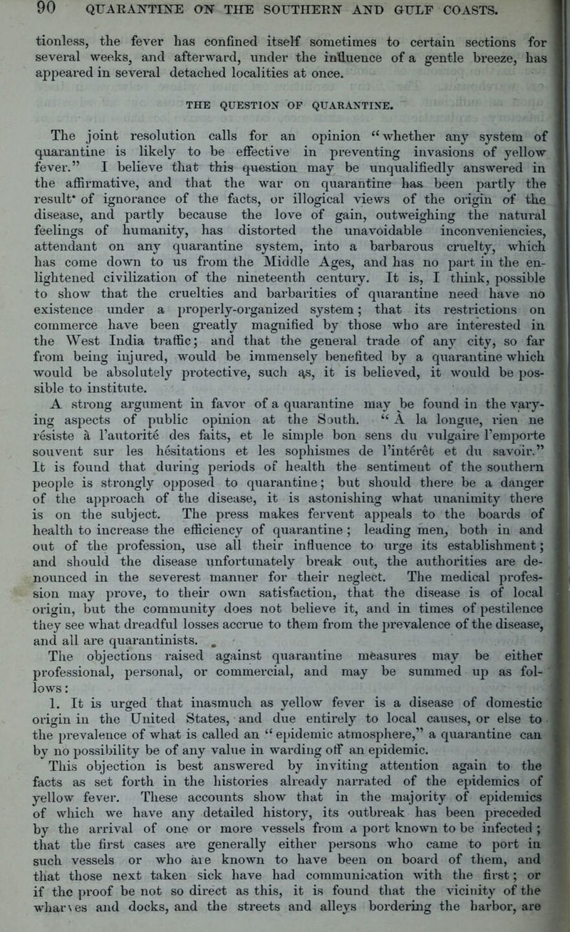 tionless, the fever has confined itself sometimes to certain sections for several weeks, and afterward, under the influence of a gentle breeze, has appeared in several detached localities at once. THE QUESTION OF QUARANTINE. The joint resolution calls for an opinion “ whether any system of quarantine is likely to be effective in preventing invasions of yellow fever.” I believe that this question may be unqualifiedly answered in the affirmative, and that the war on quarantine has been partly the result* of ignorance of the facts, or illogical views of the origin of the disease, and partly because the love of gain, outweighing the natural feelings of humanity, has distorted the unavoidable inconveniencies, attendant on any quarantine system, into a barbarous cruelty, which has come down to us from the Middle Ages, and has no part in the en- lightened civilization of the nineteenth century. It is, I think, possible to show that the cruelties and barbarities of quarantine need have no existence under a properly-organized system; that its restrictions on commerce have been greatly magnified by those who are interested in the West India traffic; and that the general trade of any city, so far from being injured, would be immensely benefited by a quarantine which would be absolutely protective, such ^,s, it is believed, it would be pos- sible to institute. A strong argument in favor of a quarantine may be found in the vary- ing aspects of public opinion at the South. t( A la longue, rien ne resiste a l’autorite des faits, et le simple bon sens du vulgaire l’emporte sou vent sur les hesitations et les sophismes de l’interet et du savoir.” It is found that during periods ot health the sentiment of the southern people is strongly opposed to quarantine; but should there be a danger of the approach of the disease, it is astonishing what unanimity there is on the subject. The press makes fervent appeals to the boards of health to increase the efficiency of quarantine ; leading men, both in and out of the profession, use all their influence to urge its establishment; and should the disease unfortunately break out, the authorities are de- nounced in the severest manner for their neglect. The medical profes- sion may prove, to their own satisfaction, that the disease is of local origin, but the community does not believe it, and in times of pestilence they see what dreadful losses accrue to them from the prevalence of the disease, and all are quarantinists. m The objections raised against quarantine measures may be either professional, personal, or commercial, and may be summed up as fol- lows : 1. It is urged that inasmuch as yellow fever is a disease of domestic origin in the United States, and due entirely to local causes, or else to the prevalence of what is called an u epidemic atmosphere,” a quarantine can by no possibility be of any value in warding off an epidemic. This objection is best answered by inviting attention again to the facts as set forth in the histories already narrated of the epidemics of yellow fever. These accounts show that in the majority of epidemics of which we have any detailed history, its outbreak has been preceded by the arrival of one or more vessels from a port known to be infected ; that the first cases are generally either persons who came to port in such vessels or who are known to have been on board of them, and that those next taken sick have had communication with the first; or if the proof be not so direct as this, it is found that the vicinity of the wharves and docks, and the streets and alleys bordering the harbor, are