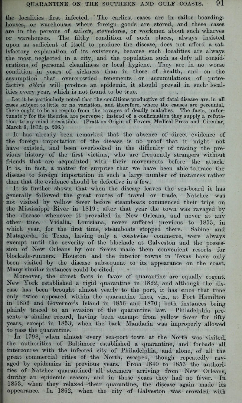the localities first infected. ' The earliest cases are in sailor boarding- houses, or warehouses where foreign goods are stored, and these cases are in the persons of sailors, stevedores, or workmen about such wharves or warehouses. The filthy condition of such places, always insisted upon as sufficient of itself to produce the disease, does not afford a sat- isfactory explanation of its existence, because such localities are always the most neglected in a city, and the population such as defy all consid- erations, of personal cleanliness or local hygiene. They are in no worse condition in years of sickness than in those of health, and on the assumption that overcrowded tenements or accumulations of putre- factive debris will produce an epidemic, it should prevail in such* local- ities every year, which is not found to be true. Let it be particularly noted that the conditions productive of fatal disease are in all cases subject to little or no variation, and therefore, where the causes are perennial, there ought to be no respite from the ravages of deadly maladies. The facts, unfor- tunately for the theories, are perverse ; instead of a confirmation they supply a refuta- tion, to my mind irresistible. (Pratt on Origin of Fevers, Medical Press and Circular, March 6, 1872, p. 206.) It has already been remarked that the absence of direct evidence of the foreign importation of the disease is no proof that it might not have existed, and been overlooked in the difficulty of tracing the pre- vious history of the first victims, who are frequently strangers without friends that are acquainted with their movements before the attack. It is, in fact, a matter for surprise that we have been able to.trace the disease to foreign importation in such a large number of instances rather than that the evidence should be defective in a few. It is further shown that when the diseasp leaves the sea-board it has generally followed the great routes of travel or trade. Natchez was not visited by yellow fever before steamboats commenced their trips on the Mississippi River in 1819 ; after that year the town was ravaged by the disease whenever it prevailed in New Orleans, and never at any other time. Vidalia, Louisiana, never suffered previous to 1853, in which year, for the first time, steamboats stopped there. Sabine and Matagorda, in Texas, having only a coastwise commerce, were always exempt until the severity of the blockade at Galveston and the posses- sion of New Orleans by our forces made them convenient resorts for blockade-runners. Houston and the interior towns in Texas have only been visited by the disease subsequent to its appearance on the coast. Many similar instances could be cited. Moreover, the direct facts in favor of quarantine are equally cogent. New York established a rigid quarantine in. 1822, and although the dis- ease has been brought almost yearly to the port, it has since that time only twice appeared within the quarantine lines, viz., at Fort Hamilton in 1856 and Governor’s Island in 1856 and 1870; both instances being plainly traced to an evasion of the quarantine law. Philadelphia pre- sents a similar record, having been exempt from yellow fever for fiftv years, except in 1853, when the bark Mandarin was improperly allowed to pass the quarantine. In 1798, when almost every sea-port town at the North was visited, the authorities of Baltimore established a quarantine, and forbade all intercourse with the infected city of Philadelphia, and alone, of all the great commercial cities of the North, escaped, though repeatedly rav- aged by epidemics in previous years. From 1840 to 1853 the authori- ties of Natchez quarantined all steamers arriving from New Orleans, duritig an epidemic season, and in those years they had no fever. In 1853, when they relaxed their quarantine, the disease again made its appearance. In 1862, when the city of Galveston was crowded with