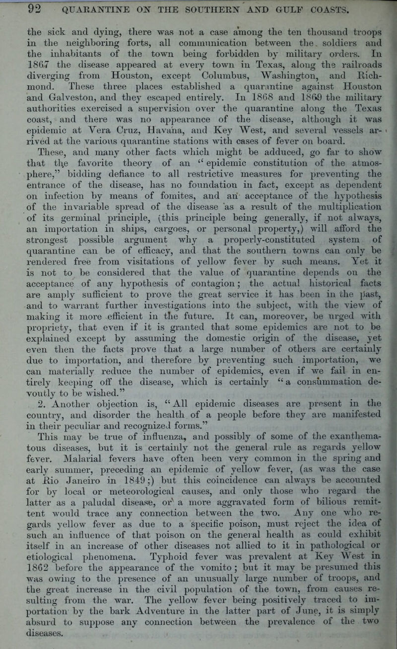 the sick and dying, there was not a case among the ten thousand troops in the neighboring forts, all communication between the. soldiers and the inhabitants of the town being forbidden by military orders. In 1867 the disease appeared at every town in Texas, along the railroads diverging from Houston, except Columbus, Washington, and Rich- mond. These three places established a quarantine against Houston and Galveston, and they escaped entirely. In 1868 and 186*9 the military authorities exercised a supervision over the quarantine along the Texas coast, and there was no appearance of the disease, although it was epidemic at Vera Cruz, Havana, and Key West, and several vessels ar- > rived at the various quarantine stations with cases of fever on board. These, and many other facts which might be adduced, go far to show that th,e favorite theory of an ((epidemic constitution of the atmos- phere,” bidding defiance to all restrictive measures for preventing the entrance of the disease, has no foundation in fact, except as dependent on infection by means of fomites, and an acceptance of the hypothesis of the invariable spread of the disease 'as a result of the multiplication of its germinal principle, (this principle being generally, if not always, an importation in ships, cargoes, or personal property,) will afford the strongest possible argument why a properly-constituted system of quarantine can be of efficacy, and that the southern towns can only be rendered free from visitations of yellow fever by such means. Yet it is not to be considered that the value of quarantine depends on the acceptance of any hypothesis of contagion; the actual historical facts are amply sufficient to prove the great service it has been in the past, and to warrant further investigations into the subject, with the view of making it more efficient in the future. It can, moreover, be urged with propriety, that even if it is granted that some epidemics are not to be explained except by assuming the domestic origin of the disease, yet even then the facts prove that a large number of others are certainly due to importation, and therefore by preventing such importation, we can materially reduce the number of epidemics, even if we fail in en- tirely keeping off the disease, which is certainly “ a consummation de- voutly to be wished.” 2. Another objection is, aAll epidemic diseases are present in the country, and disorder the health of a people before they are manifested in their pecidiar and recognized forms.” This may be true of influenza, and possibly of some of the exanthema- tous diseases, but it is certainly not the general rule as regards yellow fever. Malarial fevers have often been very common in the spring and early summer, preceding an epidemic of yellow fever, (as was the case at Rio Janeiro in 1849;) but this coincidence can always be accounted for by local or meteorological causes, and only those who regard the latter as a paludal disease, or' a more aggravated form of bilious remit- tent would trace any connection between the two. Any one who re- gards yellow fever as due to a specific poison, must reject the idea of such an influence of that poison on the general health as could exhibit itself in an increase of other diseases not allied to it in pathological or etiological phenomena. Typhoid fever was prevalent at Key West in 1862 before the appearance of the vomito ; but it may be presumed this was owing to the presence of an unusually large number of troops, and the great increase in the civil population of the town, from causes re- sulting from the war. The yellow fever being positively traced to im- portation by the bark Adventure in the latter part of June, it is simply absurd to suppose any connection between the prevalence of the two diseases.