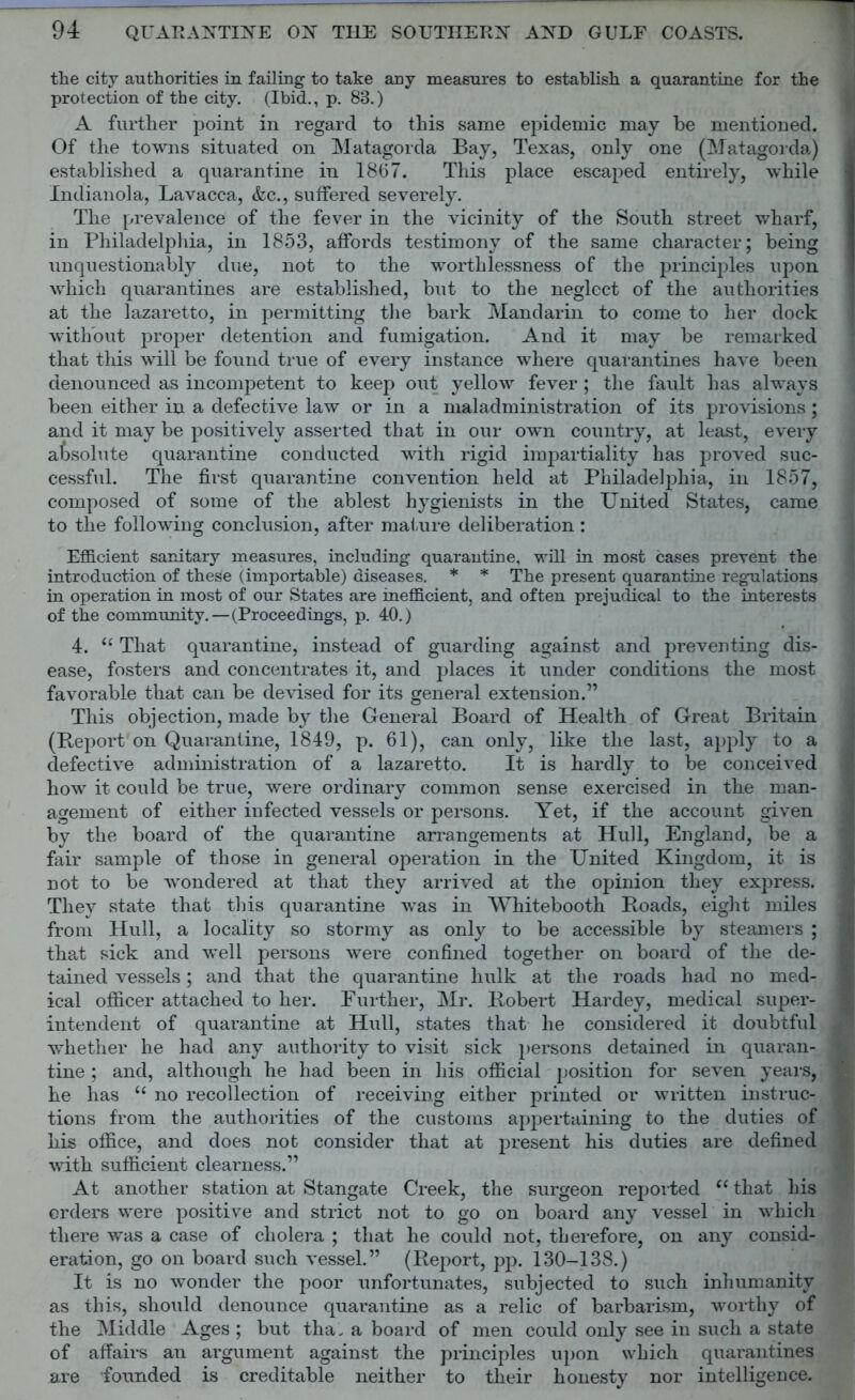 the city authorities in failing to take any measures to establish a quarantine for the protection of the city. (Ibid., p. 83.) A further point in regard to this same epidemic may be mentioned. Of the towns situated on Matagorda Bay, Texas, only one (Matagorda) established a quarantine in 1867. This place escaped entirely, while Indianola, Lavacca, &c., suffered severely. The prevalence of the fever in the vicinity of the South street wharf, in Philadelphia, in 1853, affords testimony of the same character; being unquestionably due, not to the worthlessness of the principles upon which quarantines are established, but to the neglect of the authorities at the lazaretto, in permitting the bark Mandarin to come to her dock without proper detention and fumigation. And it may be remarked that this will be found true of every instance where quarantines have been denounced as incompetent to keep out yellow fever; the fault has always been either in a defective law or in a maladministration of its provisions; and it may be positively asserted that in our own country, at least, every absolute quarantine conducted with rigid impartiality has proved suc- cessful. The first quarantine convention held at Philadelphia, in 1857, composed of some of the ablest hygienists in the United States, came to the following conclusion, after mature deliberation: Efficient sanitary measures, including quarantine, will in most cases prevent the introduction of these (importable) diseases. * * The present quarantine regulations in operation in most of our States are inefficient, and often prejudical to the interests of the community.—(Proceedings, p. 40.) 4. “ That quarantine, instead of guarding against and preventing dis- ease, fosters and concentrates it, and places it under conditions the most favorable that can be devised for its general extension.” This objection, made by the General Board of Health of Great Britain (Report on Quarantine, 1849, p. 61), can only, like the last, apply to a defective administration of a lazaretto. It is hardly to be conceived how it could be true, were ordinary common sense exercised in the man- agement of either infected vessels or persons. Yet, if the account given by the board of the quarantine arrangements at Hull, England, be a 1 fair sample of those in general operation in the United Kingdom, it is not to be wondered at that they arrived at the opinion they express. They state that this quarantine was in Whitebooth Hoads, eight miles j from Hull, a locality so stormy as only to be accessible by steamers ; that sick and well persons were confined together on board of the de- 1 tained vessels; and that the quarantine hulk at the roads had no med- I ical officer attached to her. Further, Mr. Robert Hardey, medical super- I intendent of quarantine at Hull, states that he considered it doubtful J whether he had any authority to visit sick persons detained in quaran- 1 tine ; and, although he had been in his official position for seven years, j he has “ no recollection of receiving either printed or written instruc- j tions from the authorities of the customs appertaining to the duties of j his office, and does not consider that at present his duties are defined with sufficient clearness.” At another station at Stangate Creek, the surgeon reported “ that his orders were positive and strict not to go on board any vessel in which there was a case of cholera ; that he could not, therefore, on any consid- eration, go on board such vessel.” (Report, pp. 130-138.) It is no wonder the poor unfortunates, subjected to such inhumanity as this, should denounce quarantine as a relic of barbarism, worthy of the Middle Ages ; but tha„ a board of men could only see in such a state of affairs an argument against the principles upon which quarantines are founded is creditable neither to their honesty nor intelligence.
