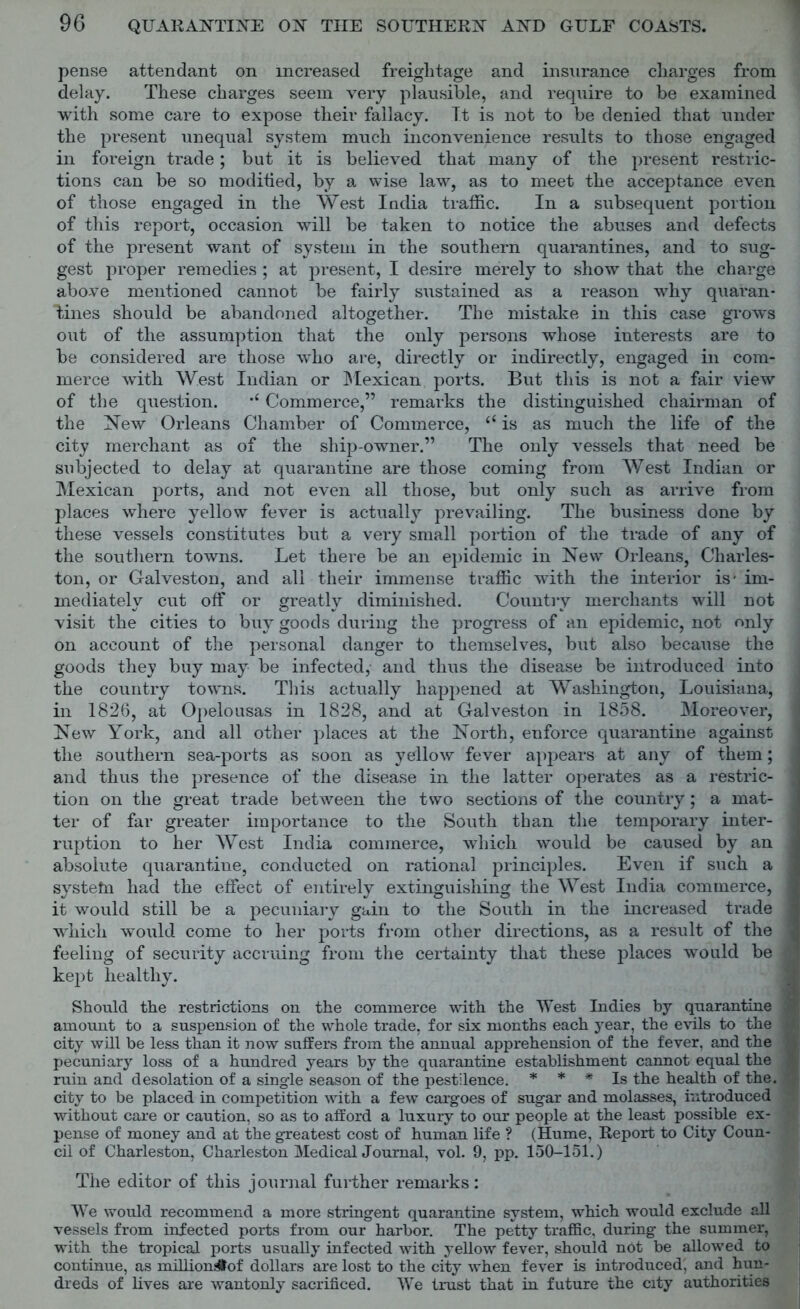 pense attendant on increased freightage and insurance charges from delay. These charges seem very plausible, and require to be examined with some care to expose their fallacy. It is not to be denied that under the present unequal system much inconvenience results to those engaged in foreign trade; but it is believed that many of the present restric- tions can be so modified, by a wise law, as to meet the acceptance even of those engaged in the West India traffic. In a subsequent portion of this report, occasion will be taken to notice the abuses and defects of the present want of system in the southern quarantines, and to sug- gest proper remedies ; at present, I desire merely to show that the charge above mentioned cannot be fairly sustained as a reason why quaran- tines should be abandoned altogether. The mistake in this case grows out of the assumption that the only persons whose interests are to be considered are those who are, directly or indirectly, engaged in com- merce with West Indian or Mexican ports. But this is not a fair view of the question. ,£ Commerce,” remarks the distinguished chairman of the New Orleans Chamber of Commerce, “ is as much the life of the city merchant as of the ship-owner.” The only vessels that need be subjected to delay at quarantine are those coming from West Indian or Mexican ports, and not even all those, but only such as arrive from places where yellow fever is actually prevailing. The business done by these vessels constitutes but a very small portion of the trade of any of the southern towns. Let there be an epidemic in New Orleans, Charles- ton, or Galveston, and all their immense traffic with the interior is* im- mediately cut off or greatly diminished. Country merchants will not visit the cities to buy goods during the progress of an epidemic, not only on account of the personal danger to themselves, but also because the goods they buy may be infected, and thus the disease be introduced into the country towns. This actually happened at Washington, Louisiana, in 1826, at Opelousas in 1828, and at Galveston in 1858. Moreover, New York, and all other places at the North, enforce quarantine against the southern sea-ports as soon as yellow fever appears at any of them; and thus the presence of the disease in the latter operates as a restric- tion on the great trade between the two sections of the country; a mat- ter of far greater importance to the South than the temporary inter- ruption to her West India commerce, which would be caused by an absolute quarantine, conducted on rational principles. Even if such a systetn had the effect of entirely extinguishing the West India commerce, it would still be a pecuniary gain to the South in the increased trade which would come to her ports from other directions, as a result of the feeling of security accruing from the certainty that these places would be kept healthy. Should the restrictions on the commerce with the West Indies by quarantine amount to a suspension of the whole trade, for six months each year, the evils to the city will be less than it now suffers from the annual apprehension of the fever, and the pecuniary loss of a hundred years by the quarantine establishment cannot equal the ruin and desolation of a single season of the pestilence. * * * Is the health of the. city to be placed in competition with a few cargoes of sugar and molasses, introduced without care or caution, so as to afford a luxury to our people at the least possible ex- pense of money and at the greatest cost of human life ? (Hume, Report to City Coun- cil of Charleston, Charleston Medical Journal, vol. 9, pp. 150-151.) The editor of this journal further remarks: We would recommend a more stringent quarantine system, which would exclude all vessels from infected ports from our harbor. The petty traffic, during the summer, with the tropical ports usually infected with yellow fever, should not be allowed to continue, as million#of dollars are lost to the city when fever is introduced, and hun- dreds of lives are wantonly sacrificed. We trust that in future the city authorities