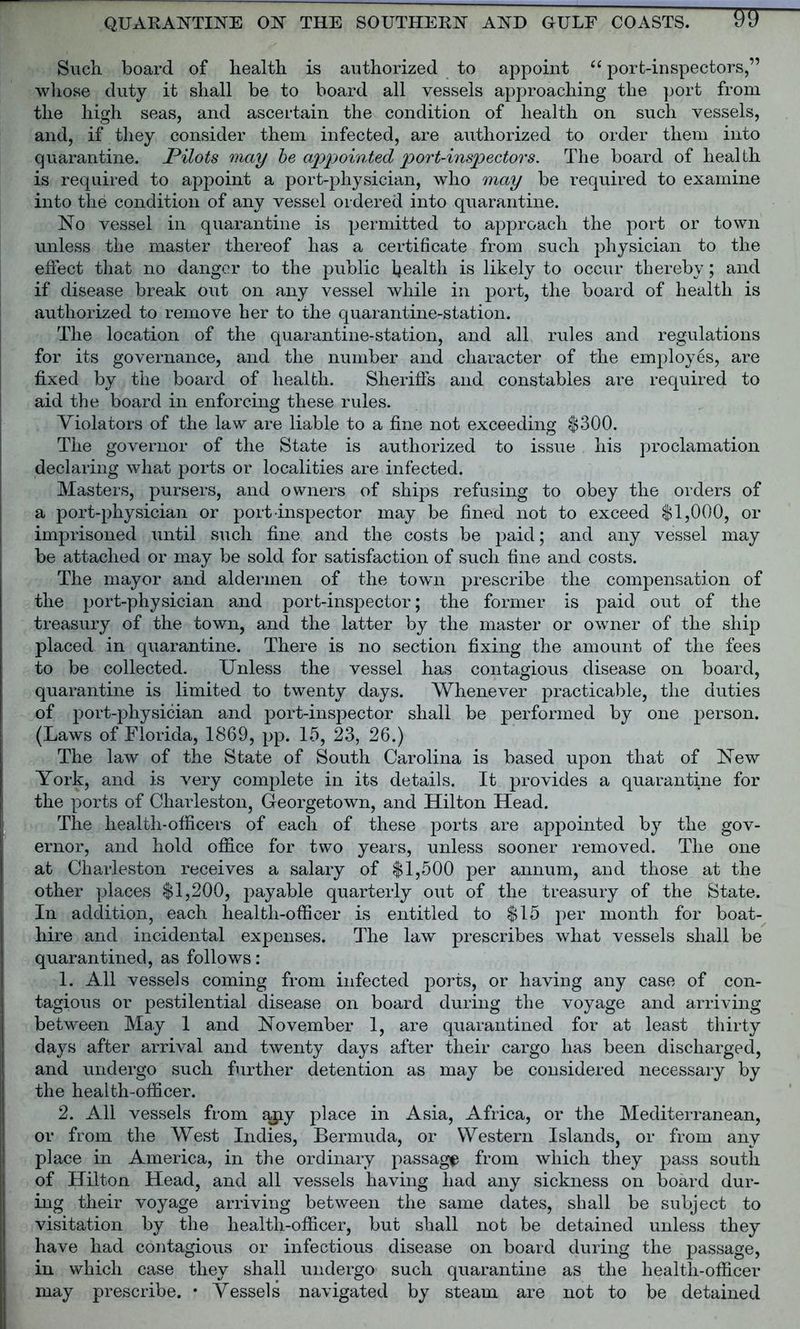 Such board of health is authorized to appoint u port-inspectors,” whose duty it shall be to board all vessels approaching the port from the high seas, and ascertain the condition of health on such vessels, and, if they consider them infected, are authorized to order them into quarantine. Pilots may be appointed port-inspectors. The board of health is required to appoint a port-physician, who may be required to examine into the condition of any vessel ordered into quarantine. No vessel in quarantine is permitted to approach the port or town unless the master thereof has a certificate from such physician to the effect that no danger to the public health is likely to occur thereby; and if disease break out on any vessel while in port, the board of health is authorized to remove her to the quarantine-station. The location of the quarantine-station, and all rules and regulations for its governance, and the number and character of the employes, are fixed by the board of health. Sheriffs and constables are required to aid the board in enforcing these rules. Violators of the law are liable to a fine not exceeding $300. The governor of the State is authorized to issue his proclamation declaring what ports or localities are infected. Masters, pursers, and owners of ships refusing to obey the orders of a port-physician or port inspector may be fined not to exceed $1,000, or imprisoned until such fine and the costs be paid; and any vessel may be attached or may be sold for satisfaction of such fine and costs. The mayor and aldermen of the town prescribe the compensation of the port-physician and port-inspector; the former is paid out of the treasury of the town, and the latter by the master or owner of the ship placed in quarantine. There is no section fixing the amount of the fees to be collected. Unless the vessel has contagious disease on board, quarantine is limited to twenty days. Whenever practicable, the duties of port-physician and port-inspector shall be performed by one person. (Laws of Florida, 1869, pp. 15, 23, 26.) The law of the State of South Carolina is based upon that of New York, and is very complete in its details. It provides a quarantine for the ports of Charleston, Georgetown, and Hilton Head. The health-officers of each of these ports are appointed by the gov- ernor, and hold office for two years, unless sooner removed. The one at Charleston receives a salary of $1,500 per annum, and those at the other places $1,200, payable quarterly out of the treasury of the State. In addition, each health-officer is entitled to $15 per month for boat- hire and incidental expenses. The law* prescribes what vessels shall be quarantined, as follows: 1. All vessels coming from infected ports, or having any case of con- tagious or pestilential disease on board during the voyage and arriving between May 1 and November 1, are quarantined for at least thirty days after arrival and twenty days after their cargo has been discharged, and undergo such further detention as may be considered necessary by the health-officer. 2. All vessels from apy place in Asia, Africa, or the Mediterranean, or from the West Indies, Bermuda, or Western Islands, or from any place in America, in the ordinary passage from which they pass south of Hilton Head, and all vessels having had any sickness on board dur- ing their voyage arriving between the same dates, shall be subject to visitation by the health-officer, but shall not be detained unless they have had contagious or infectious disease on board during the passage, in which case they shall undergo such quarantine as the health-officer may prescribe. • Vessels navigated by steam are not to be detained
