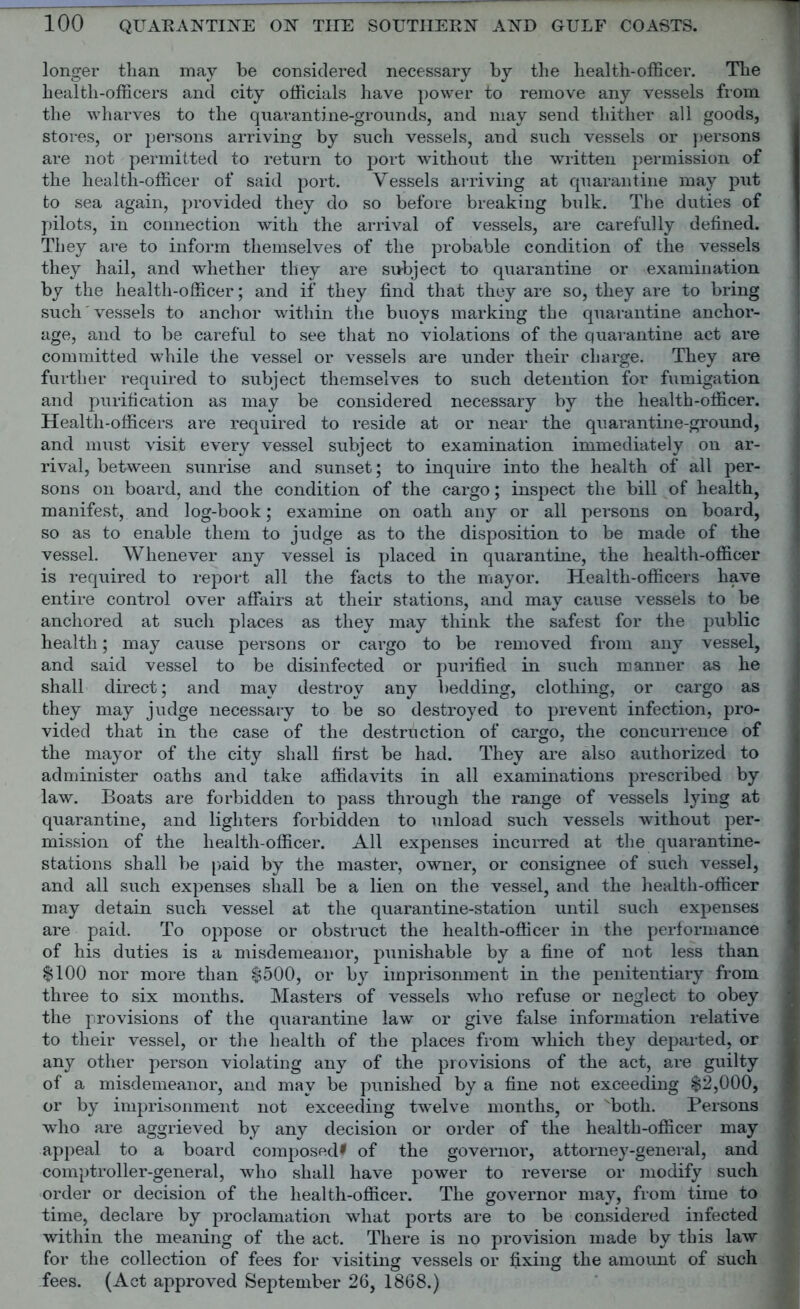 longer than may be considered necessary by the health-officer. The health-officers and city officials have power to remove any vessels from the wharves to the quavantine-grounds, and may send thither all goods, stores, or persons arriving by such vessels, and such vessels or persons are not permitted to return to port without the written permission of the health.-ofiS.cer of said port. Vessels arriving at quarantine may put to sea again, provided they do so before breaking bulk. The duties of pilots, in connection with the arrival of vessels, are carefully defined. They are to inform themselves of the probable condition of the vessels they hail, and whether they are subject to quarantine or examination by the health-officer; and if they find that they are so, they are to bring such vessels to anchor within the buoys marking the quarantine anchor- age, and to be careful to see that no violations of the quarantine act are committed while the vessel or vessels are under their charge. They are further required to subject themselves to such detention for fumigation and purification as may be considered necessary by the health-officer. Health-officers are required to reside at or near the quarantine-ground, and must visit every vessel subject to examination immediately on ar- rival, between sunrise and sunset; to inquire into the health of all per- sons on board, and the condition of the cargo; inspect the bill of health, manifest, and log-book; examine on oath any or all persons on board, so as to enable them to judge as to the disposition to be made of the vessel. Whenever any vessel is placed in quarantine, the health-officer is required to report all the facts to the mayor. Health-officers have entire control over affairs at their stations, and may cause vessels to be anchored at such places as they may think the safest for the public health; may cause persons or cargo to be removed from any vessel, and said vessel to be disinfected or purified in such manner as he shall direct; and may destroy any bedding, clothing, or cargo as they may judge necessary to be so destroyed to prevent infection, pro- vided that in the case of the destruction of cargo, the concurrence of the mayor of the city shall first be had. They are also authorized to administer oaths and take affidavits in all examinations prescribed by law. Boats are forbidden to pass through the range of vessels lying at quarantine, and lighters forbidden to unload such vessels without per- mission of the health-officer. All expenses incurred at the quarantine- stations shall be paid by the master, owner, or consignee of such vessel, and all such expenses shall be a lien on the vessel, and the health-officer may detain such vessel at the quarantine-station until such expenses are paid. To oppose or obstruct the health-officer in the performance of his duties is a misdemeanor, punishable by a fine of not less than $100 nor more than $500, or by imprisonment in the penitentiary from three to six months. Masters of vessels who refuse or neglect to obey the provisions of the quarantine law or give false information relative to their vessel, or the health of the places from which they departed, or any other person violating any of the provisions of the act, are guilty of a misdemeanor, and may be punished by a fine not exceeding $2,000, or by imprisonment not exceeding twelve months, or Nboth. Persons who are aggrieved by any decision or order of the health-officer may appeal to a board composed* of the governor, attorney-general, and comptroller-general, who shall have power to reverse or modify such order or decision of the health-officer. The governor may, from time to time, declare by proclamation what ports are to be considered infected within the meaning of the act. There is no provision made by this law for the collection of fees for visiting vessels or fixing the amount of such fees. (Act approved September 26, 1868.)