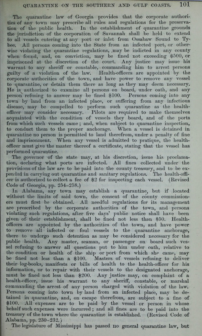 The quarantine law of Georgia provides that the corporate authori- ties of any town may prescribe all rules and regulations for the preserva- tion of the public health. In the establishment of quarantine grounds the jurisdiction of the corporation of Savannah shall be held to extend to all vessels entering at any port or inlet from Ossabaw Sound to Ty- bee. Ail persons coming into the State from an infected port, or other- wise violating the quarantine regulations, .may be indicted in any county when found, and, on conviction, may be fined not exceeding $500, or imprisoned at the discretion of the court. Any justice may issue his warrant to any sheriff or constable, commanding him to arrest persons guilty of a violation of the law. Health-officers are appointed by the corporate authorities of the town, and have power to remove any vessel to quarantine, or detain them there as long as they may deem necessary. He is authorized to examine all persons on board, under oath, and any person refusing to answer may be fined $100. Persons coming into any town by land from an infected place, or suffering from any infectious disease, may be compelled to perform such quarantine as the health- officer may consider necessary. Pilots are required to make themselves acquainted with the condition of vessels they board, and of the ports from which such vessels came ; and, when subject to quarantine inspection, to conduct them to the proper anchorage. When a vessel is detained in quarantine no person is permitted to land therefrom, under a penalty of fine and imprisonment. When any vessel is admitted to pratique, the health- officer must give the master thereof a certificate, stating that the vessel has performed quarantine. The governor of the state may, at his discretion, issue his proclama- tion, declaring what ports are infected. All fines collected under the provisions of the law are to be paid into the county treasury, and to be ex- pended in carrying out quarantine and sanitary regulations. The health-offi- cer is authorized to collect a fee of $2 for inspecting each vessel. (Revised Code of Georgia, pp. 254-258.) In Alabama, any town may establish a quarantine, but if located without the limits of said town, the consent of the county commission- ers must first be obtained. All needful regulations for its management are prescribed by the corporate authorities of the town, and persons violating such regulations, after five days’ public notice shall have been given of- their establishment, shall be fined not less than $50. Health- officers are appointed by the authorities of the town, and have power to remove all infected or foul vessels to the quarantine anchorage, there to undergo such detention as may be considered necessary for the public health. Any master, seaman, or passenger on board such ves- sel refusing to answer all questions put to him under oath, relative to the condition or health of the ship or port from which she came, may be fined not less than a $100. Masters of vessels refusing to deliver their log-books, manifests or bills of health to the health-officer for his information, or to repair with their vessels to the designated anchorage, must be fined not less than $200. Any justice may, on complaint of a health-officer, issue his warrant to any sheriff, constable, or marshal commanding the arrest of any person charged with violation of the law. Persons coming into town by land from an infected place, may be de- tained in quarantine, and, on escape therefrom, are subject to a fine of $100. All expenses are to be paid by the vessel or person in whose behalf such expenses were incurred ; and all fines are to be paid into the treasury of the town where the quarantine is established. (Revised Code of Alabama, pp. 230-232.) The legislature of Mississippi has passed no general quarantine law, but