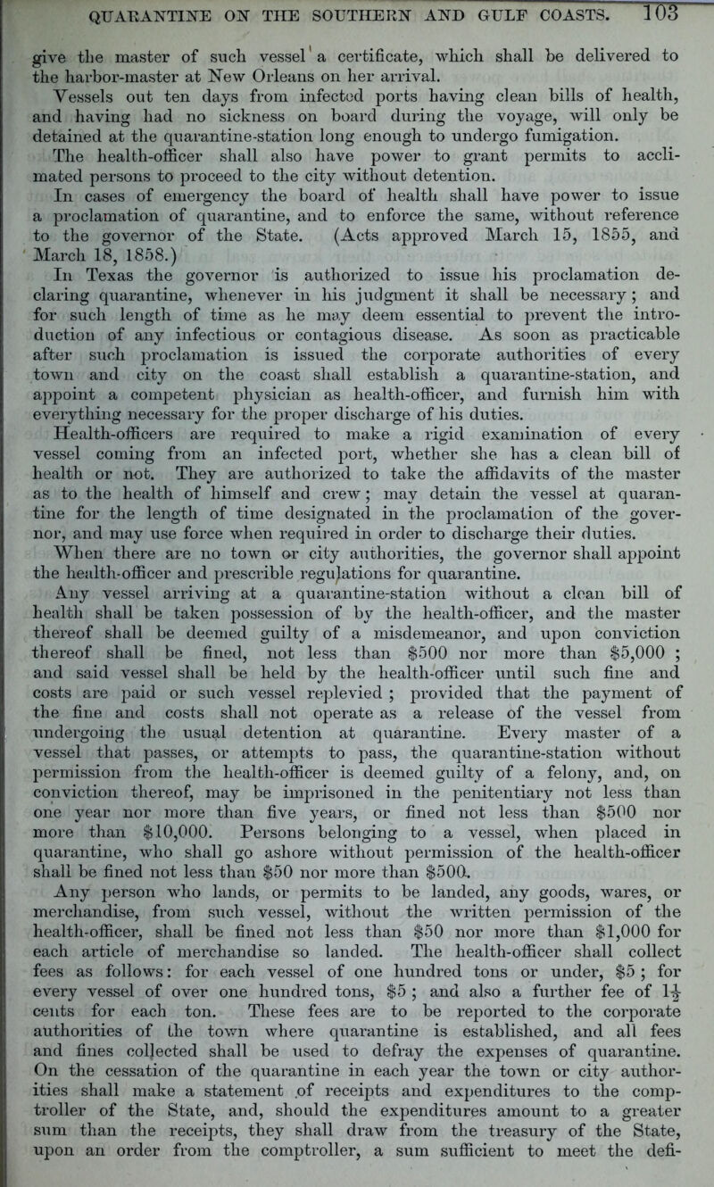 give the master of such vessel' a certificate, which, shall be delivered to the harbor-master at New Orleans on her arrival. Vessels out ten days from infected ports having clean bills of health, and having had no sickness on board during the voyage, will only be detained at the quarantine-station long enough to undergo fumigation. The health-officer shall also have power to grant permits to accli- mated persons to proceed to the city without detention. In cases of emergency the board of health shall have power to issue a proclamation of quarantine, and to enforce the same, without reference to the governor of the State. (Acts approved March 15, 1855, and March 18, 1858.) In Texas the governor is authorized to issue his proclamation de- claring quarantine, whenever in his judgment it shall be necessary; and for such length of time as he may deem essential to prevent the intro- duction of any infectious or contagious disease. As soon as practicable after such proclamation is issued the corporate authorities of every town and city on the coast shall establish a quarantine-station, and appoint a competent physician as health-officer, and furnish him with everything necessary for the proper discharge of his duties. Health-officers are required to make a rigid examination of every vessel coming from an infected port, whether she has a clean bill of health or not. They are authorized to take the affidavits of the master as to the health of himself and crew; may detain the vessel at quaran- tine for the length of time designated in the proclamation of the gover- nor, and may use force when required in order to discharge their duties. When there are no town or city authorities, the governor shall appoint the health-officer and prescrible regulations for quarantine. Any vessel arriving at a quarantine-station without a clean bill of health shall be taken possession of by the health-officer, and the master thereof shall be deemed guilty of a misdemeanor, and upon conviction thereof shall be fined, not less than $500 nor more than $5,000 ; and said vessel shall be held by the health-officer until such fine and costs are paid or such vessel replevied ; provided that the payment of the fine and costs shall not operate as a release of the vessel from undergoing the usual detention at quarantine. Every master of a vessel that passes, or attempts to pass, the quarantine-station without permission from the health-officer is deemed guilty of a felony, and, on conviction thereof, may be imprisoned in the penitentiary not less than one year nor more than five years, or fined not less than $500 nor more than $10,000. Persons belonging to a vessel, when placed in quarantine, who shall go ashore without permission of the health-officer shall be fined not less than $50 nor more than $500. Any person who lands, or permits to be landed, any goods, wares, or merchandise, from such vessel, without the written permission of the health-officer, shall be fined not less than $50 nor more than $1,000 for each article of merchandise so landed. The health-officer shall collect fees as follows: for each vessel of one hundred tons or under, $5 ; for every vessel of over one hundred tons, $5 ; and also a further fee of 1^- cents for each ton. These fees are to be reported to the corporate authorities of Ihe town where quarantine is established, and all fees and fines collected shall be used to defray the expenses of quarantine. On the cessation of the quarantine in each year the town or city author- ities shall make a statement of receipts and expenditures to the comp- troller of the State, and, should the expenditures amount to a greater sum than the receipts, they shall draw from the treasury of the State, upon an order from the comptroller, a sum sufficient to meet the defi-