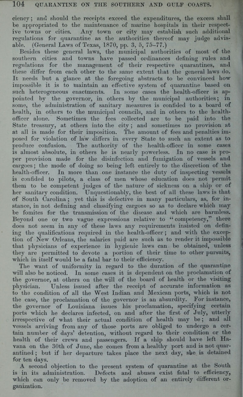 ciency; ancT should the receipts exceed the expenditures, the excess shall be appropriated to the maintenance of marine hospitals in their respect- ive towns or cities. Any town or city may establish such additional regulations for quarantine as the authorities thereof may judge advis- able. (General Laws of Texas, 1870, pp. 3, 5, 75-77.) Besides these general laws, the municipal authorities of most of the southern cities and towns have passed ordinances defining rules and regulations for the management of their respective quarantines, and these differ from each other to the same extent that the general laws do. It needs but a glance at the foregoing abstracts to be convinced how impossible it is to maintain an effective system of quarantine based on such heterogeneous enactments. In some cases the health-officer is ap- pointed by the governor, in others by the municipal authorities; in some, the administration of sanitary measures is confided to a board of health, in others to the municipal councils, and in others to the health- officer alone. Sometimes the fees collected are to be paid into the State treasury, at others into the city; and sometimes no provision at at all is made for their imposition. The amount of fees and penalties im- posed for violation of law differs in every State to such an extent as to produce confusion. The authority of the health-officer in some cases is almost absolute, in others he is nearly powerless. In no case is pro- per provision made for the disinfection and fumigation of vessels and cargoes; the mode of doing so being left entirely to the discretion of the health-officer. In more than one instance the duty of inspecting vessels is confided to pilots, a class of men whose education does not permit them to be competent judges of the nature of sickness on a ship or of her sanitary condition. Unquestionably, the best of all these laws is that of South Carolina; yet this is defective in many particulars, as, for in- stance, in not defining and classifying cargoes so as to declare which may be fomites for the transmission of the disease and which are harmless. Beyond one or two vague expressions relative to u competency,” there does not seem in any of these laws any requirements insisted on defin- ing the qualifications required in the health-officer ; and with the excep- tion of New Orleans, the salaries paid are such as to render it impossible that physicians of experience in hygienic laws can be obtained, unless they are permitted to devote a portion of their time to other pursuits, which in itself would be a fatal bar to their efficiency. The want of uniformity in regard to the duration of the quarantine will also be noticed. In some cases it is dependent on the proclamation of the governor, at others on the will of the board of health or the visiting physician. Unless issued after the receipt of accurate information as to the condition of all the West Indian and Mexican ports, which is not the case, the proclamation of the governor is an absurdity. For instance, the governor of Louisiana issues his proclamation, specifying certain ports which he declares infected, on and after the first of July, utterly irrespective of what their actual condition of health may be; and all vessels arriving from any of those ports are obliged to undergo a cer- tain number of days’ detention, without regard to their condition or the health of their crews and passengers. If a ship should have left Ha- vana on the 30th of June, she comes from a healthy port and is not quar- antined ; but if her departure takes place the next day, she is detained for ten days. A second objection to the present system of quarantine at the South is in its administration. Defects and abuses exist fatal to efficiency, which can only be removed by the adoption of an entirely different or- ganization.