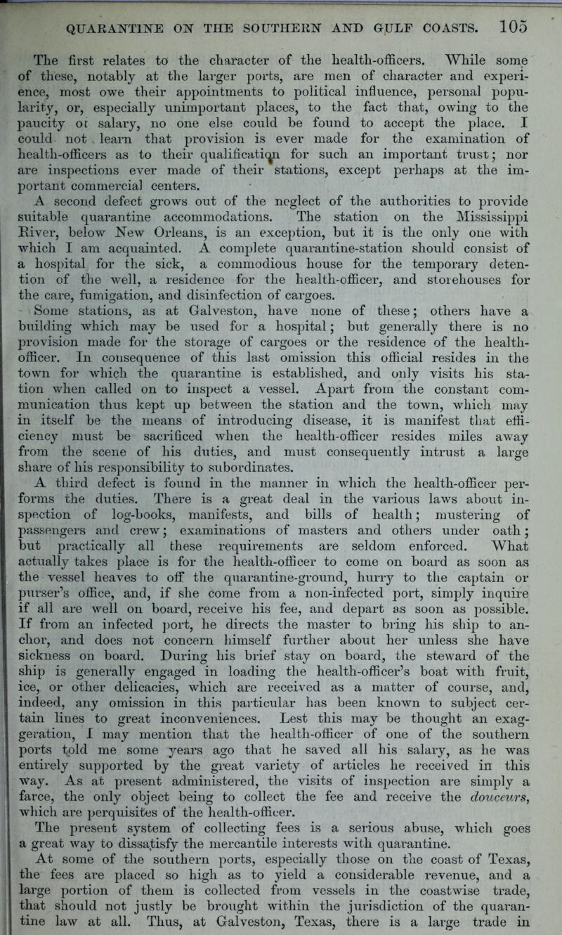 The first relates to the character of the health-officers. While some of these, notably at the larger ports, are men of character and experi- ence, most owe their appointments to political influence, personal popu- larity, or, especially unimportant places, to the fact that, owing to the paucity ot salary, no one else could be found to accept the place. I could not learn that provision is ever made for the examination of health-officers as to their qualificaticp for such an important trust; nor are inspections ever made of their stations, except perhaps at the im- portant commercial centers. A second defect grows out of the neglect of the authorities to provide suitable quarantine accommodations. The station on the Mississippi River, below New Orleans, is an exception, but it is the only one with which I am acquainted. A complete quarantine-station should consist of a hospital for the sick, a commodious house for the temporary deten- tion of the well, a residence for the health-officer, and storehouses for the care, fumigation, and disinfection of cargoes. Some stations, as at Galveston, have none of these; others have a building which may be used for a hospital; but generally there is no provision made for the storage of cargoes or the residence of the health- officer. In consequence of this last omission this official resides in the town for which the quarantine is established, and only visits his sta- tion when called on to inspect a vessel. Apart from the constant com- munication thus kept up between the station and the town, which may in itself be the means of introducing disease, it is manifest that effi- ciency must be sacrificed when the health-officer resides miles away from the scene of his duties, and must consequently intrust a large share of his responsibility to subordinates. A third defect is found in the manner in which the health-officer per- forms the duties. There is a great deal in the various laws about in- spection of log-books, manifests, and bills of health; mustering of passengers and crew; examinations of masters and others under oath; but practically all these requirements are seldom enforced. What actually takes place is for the health-officer to come on board as soon as the vessel heaves to off the quarantine-ground, hurry to the captain or purser’s office, and, if she come from a non-infected port, simply inquire if all are well on board, receive his fee, and depart as soon as possible. If from an infected port, he directs the master to bring his ship to an- chor, and does not concern himself further about her unless she have sickness on board. During his brief stay on board, the steward of the ship is generally engaged in loading the health-officer’s boat with fruit, ice, or other delicacies, which are received as a matter of course, and, indeed, any omission in this particular has been known to subject cer- tain lines to great inconveniences. Lest this may be thought an exag- geration, I may mention that the health-officer of one of the southern ports tpld me some years ago that he saved all his salary, as he was entirely supported by the great variety of articles he received in this way. As at present administered, the visits of inspection are simply a farce, the only object being to collect the fee and receive the douceurs, which are perquisites of the health-officer. The present system of collecting fees is a serious abuse, which goes a great way to dissatisfy the mercantile interests with quarantine. At some of the southern ports, especially those on the coast of Texas, the fees are placed so high as to yield a considerable revenue, and a large portion of them is collected from vessels in the coastwise trade, that should not justly be brought within the jurisdiction of the quaran- tine law at all. Thus, at Galveston, Texas, there is a large trade in