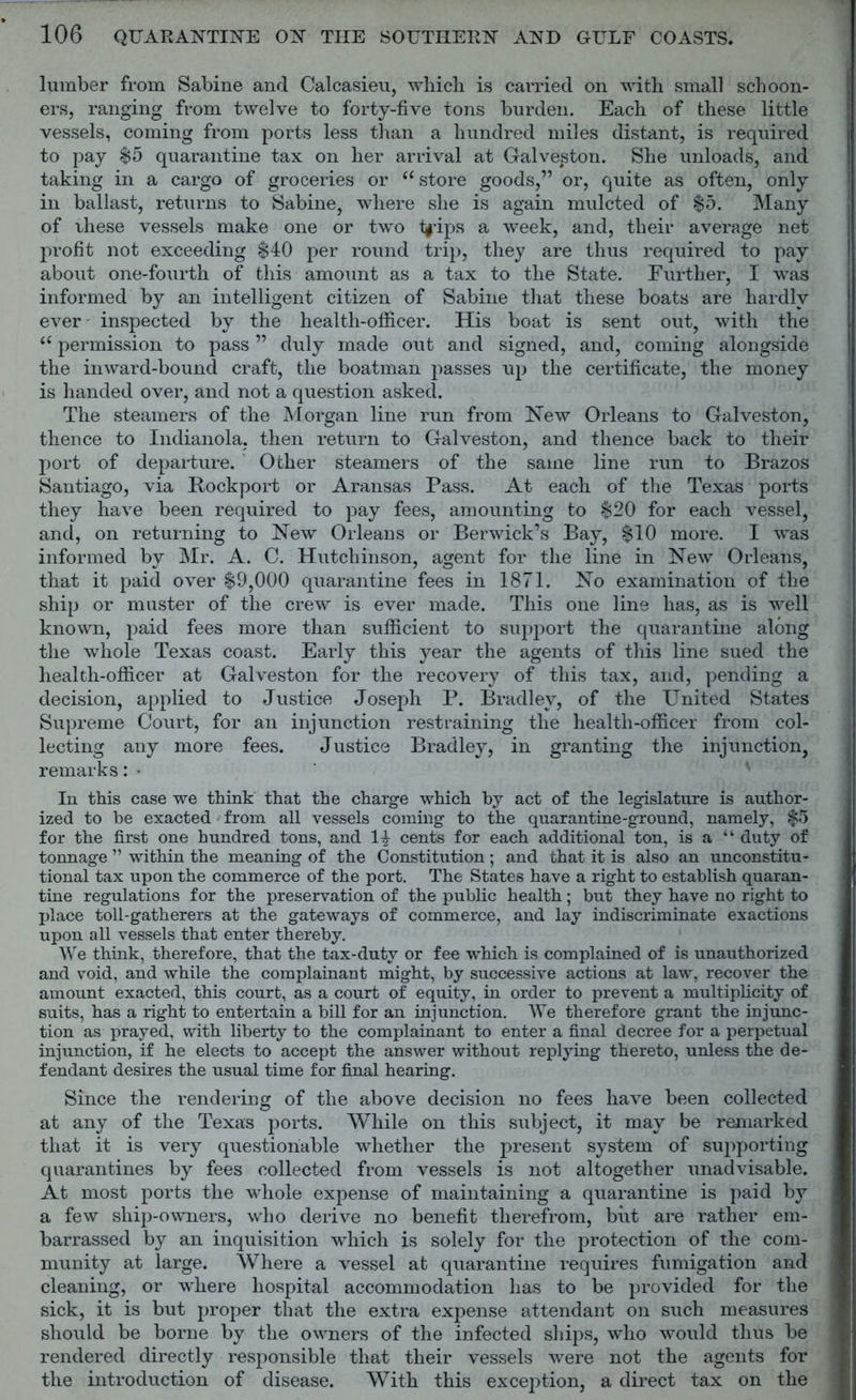 lumber from Sabine and Calcasieu, which is carried on with small schoon- ers, ranging from twelve to forty-five tons burden. Each of these little vessels, coming from ports less than a hundred miles distant, is required to pay $5 quarantine tax on her arrival at Galveston. She unloads, and taking in a cargo of groceries or “ store goods,” or, quite as often, only in ballast, returns to Sabine, where she is again mulcted of $5. Many of these vessels make one or two ty-ips a week, and, their average net profit not exceeding $40 per round trip, they are thus required to pay about one-fourth of this amount as a tax to the State. Further, I was informed by an intelligent citizen of Sabine that these boats are hardly ever inspected by the health-officer. His boat is sent out, with the iC permission to pass ” duly made out and signed, and, coming alongside the inward-bound craft, the boatman passes up the certificate, the money is handed over, and not a question asked. The steamers of the Morgan line run from New Orleans to Galveston, thence to Indianola, then return to Galveston, and thence back to their port of departure. Other steamers of the same line run to Brazos Santiago, via Rockport or Aransas Pass. At each of the Texas ports they have been required to pay fees, amounting to $20 for each vessel, and, on returning to New Orleans or Berwick’s Bay, $10 more. I was informed by Mr. A. C. Hutchinson, agent for the line in New Orleans, that it paid over $9,000 quarantine fees in 1871. No examination of the ship or muster of the crew is ever made. This one line has, as is well known, paid fees more than sufficient to support the quarantine along the whole Texas coast. Early this year the agents of this line sued the health-officer at Galveston for the recovery of this tax, and, pending a decision, applied to Justice Joseph P. Bradley, of the United States Supreme Court, for an injunction restraining the health-officer from col- lecting any more fees. Justice Bradley, in granting the injunction, remarks: • In this case we think that the charge which by act of the legislature is author- ized to be exacted from all vessels coming to the quarantine-ground, namely, $5 for the first one hundred tons, and 14 cents for each additional ton, is a “ duty of tonnage ” within the meaning of the Constitution ; and that it is also an unconstitu- tional tax upon the commerce of the port. The States have a right to establish quaran- tine regulations for the preservation of the public health; but they have no right to place toll-gatherers at the gateways of commerce, and lay indiscriminate exactions upon all vessels that enter thereby. We think, therefore, that the tax-duty or fee which is complained of is unauthorized and void, and while the complainant might, by successive actions at law, recover the amount exacted, this court, as a court of equity, in order to prevent a multiplicity of suits, has a right to entertain a bill for an injunction. We therefore grant the injunc- tion as prayed, with liberty to the complainant to enter a final decree for a perpetual injunction, if he elects to accept the answer without replying thereto, unless the de- fendant desires the usual time for final hearing. Since the rendering of the above decision no fees have been collected at any of the Texas ports. While on this subject, it may be remarked that it is very questionable whether the present system of supporting quarantines by fees collected from vessels is not altogether unadvisable. At most ports the whole expense of maintaining a quarantine is paid hy a few ship-owners, who derive no benefit therefrom, but are rather em- barrassed by an inquisition which is solely for the protection of the com- munity at large. Where a vessel at quarantine requires fumigation and cleaning, or where hospital accommodation has to be provided for the sick, it is but proper that the extra expense attendant on such measures should be borne by the owners of the infected ships, who would thus be rendered directly responsible that their vessels were not the agents for the introduction of disease. With this exception, a direct tax on the