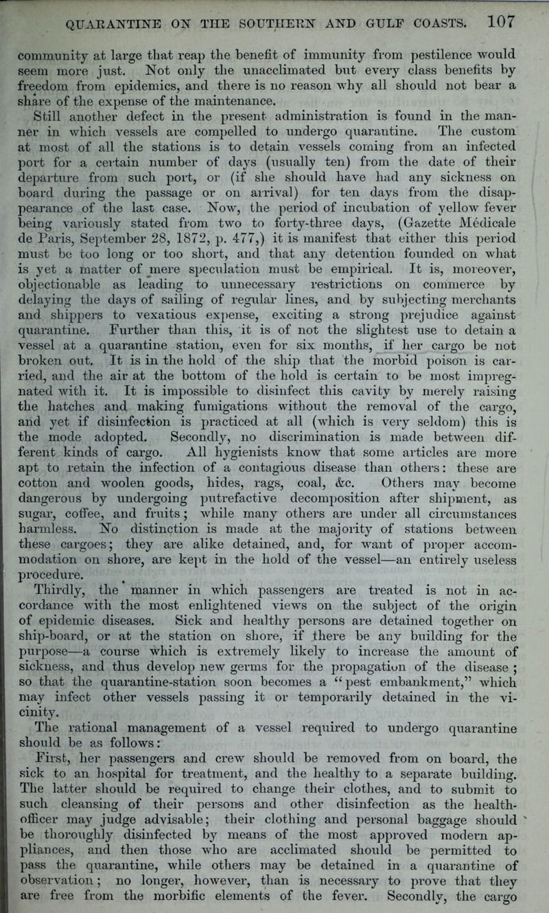 community at large that reap the benefit of immunity from pestilence would seem more just. Not only the unacclimated but every class benefits by freedom from epidemics, and there is no reason why all should not bear a share of the expense of the maintenance. Still another defect in the present administration is found in the man- ner in which vessels are compelled to undergo quarantine. The custom at most of all the stations is to detain vessels coming from an infected port for a certain number of days (usually ten) from the date of their departure from such port, or (if she should have had any sickness on board during the passage or on arrival) for ten days from the disap- pearance of the last case. Now, the period of incubation of yellow fever being variously stated from two to forty-three days, (Gazette Medicale de Paris, September 28, 1872, p. 477,) it is manifest that either this period must be too long or too short, and that any detention founded on what is yet a matter of mere speculation must be empirical. It is, moreover, objectionable as leading to unnecessary restrictions on commerce by delaying the days of sailing of regular lines, and by subjecting merchants and shippers to vexatious expense, exciting a strong prejudice against quarantine. Further than this, it is of not the slightest use to detain a vessel at a quarantine station, even for six months, if her cargo be not broken out. It is in the hold of the ship that the morbid poison is car- ried, and the air at the bottom of the hold is certain to be most impreg- nated with it. It is impossible to disinfect this cavity by merely raising the hatches and making fumigations without the removal of the cargo, and yet if disinfection is practiced at all (which is very seldom) this is the mode adopted. Secondly, no discrimination is made between dif- ferent kinds of cargo. All hygienists know that some articles are more apt to retain the infection of a contagious disease than others: these are cotton and woolen goods, hides, rags, coal, &c. Others may become dangerous by undergoing putrefactive decomposition after shipment, as sugar, coffee, and fruits; while many others are under all circumstances harmless. No distinction is made at the majority of stations between these cargoes; they are alike detained, and, for want of proper accom- modation on shore, are kept in the hold of the vessel—an entirely useless procedure. Thirdly, the manner in which passengers are treated is not in ac- cordance with the most enlightened views on the subject of the origin of epidemic diseases. Sick and healthy persons are detained together on ship-board, or at the station on shore, if there be any building for the purpose—a course which is extremely likely to increase the amount of sickness, and thus develop new germs for the propagation of the disease ; so that the quarantine-station soon becomes a “pest embankment,” which may infect other vessels passing it or temporarily detained in the vi- cinity. The rational management of a vessel required to undergo quarantine should be as follows: First, her passengers and crew should be removed from on board, the sick to an hospital for treatment, and the healthy to a separate building. The latter should be required to change their clothes, and to submit to such cleansing of their persons and other disinfection as the health- officer may judge advisable; their clothing and personal baggage should ' be thoroughly disinfected by means of the most approved modern ap- pliances, and then those who are acclimated should be permitted to pass the quarantine, while others may be detained in a quarantine of observation; no longer, however, than is necessary to prove that they are free from the morbific elements of the fever. Secondly, the cargo