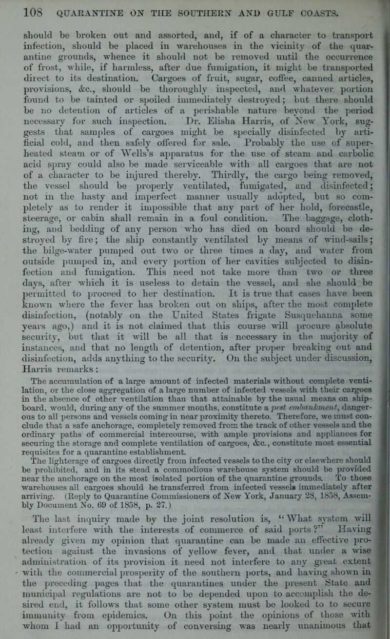 should be broken out and assorted, and, if of a character to transport infection, should be placed in warehouses in the vicinity of the quar- antine grounds, whence it should not be removed until the occurrence of frost, while, if harmless, after due fumigation, it might be transported direct to its destination. Cargoes of fruit, sugar, coffee, canned articles, provisions, Ac., should be thoroughly inspected, and whatever portion found to be tainted or spoiled immediately destroyed; but there should be no detention of articles of a perishable nature beyond the period necessary for such inspection. Dr. Elisha Harris, of New York, sug- gests that samples of cargoes might be specially disinfected by arti- ficial cold, and then safely offered for sale. Probably the use of super- heated steam or of Wells’s apparatus for the use of steam and carbolic acid spray could also be made serviceable with all cargoes that are not of a character to be injured thereby. Thirdly, the cargo being removed, the vessel should be properly ventilated, fumigated, and disinfected; not in the hasty and imperfect manner usually adopted, but so com- pletely as to render it impossible that any part of her hold, forecastle, steerage, or cabin shall remain in a foul condition. The baggage, cloth- ing, aDd bedding of any person who has died on board should be de- stroyed by fire; the ship constantly ventilated by means of wind-sails; the bilge-water pumped Out two or three times a day, and water from outside pumped in, and every portion of her cavities subjected to disin- fection and fumigation. This need not take more than two or three days, after which it is useless to detain the vessel, and she should be permitted to proceed to her destination. It is true that cases have been known where the fever has broken out on ships, after the most complete disinfection, (notably on the United States frigate Susquehanna some years ago,) and it is not claimed that this course will procure absolute security, but that it will be all that is necessary in the majority of instances, and that no length of detention, after proper breaking out and disinfection, adds anything to the security. On the subject under discussion, Harris remarks : The accumulation of a large amount of infected materials without complete venti- lation, or the close aggregation of a large number of infected vessels with their cargoes in the absence of other ventilation than that attainable by the usual means on ship- board, would, during any of the summer months, constitute a pest embankment, danger- ous to all persons and vessels coming in near proximity thereto. Therefore, we must con- clude that a safe anchorage, completely removed from the track of other vessels and the ordinary paths of commercial intercourse, with ample provisions and appliances for securing the storage and complete ventilation of cargoes, &c., constitute most essential requisites for a quarantine establishment. The lighterage of cargoes directly from infected vessels to the city or elsewhere should be prohibited, and in its stead a commodious warehouse system should be provided near the anchorage on the most isolated portion of the quarantine grounds. To those warehouses all cargoes should be transferred from infected vessels immediately after arriving. (Reply to Quarantine Commissioners of New York, January 28, 1858, Assem- bly Document No. 69 of 1858, p. 27.) The last inquiry made by the joint resolution is, “What system will least interfere with the interests of commerce of said ports ?” Having already given my opinion that quarantine can be made an effective pro- tection against the invasions of yellow fever, and that under a wise administration of its provision it need not interfere to any great extent ' with the commercial prosperity of the southern ports, and having shown in the preceding pages that the quarantines under the present State and municipal regulations are not to be depended upon to accomplish the de- sired end, it follows that some other system must be looked to to secure immunity from epidemics. On this point the opinions of those with whom I had an opportunity of conversing was nearly unanimous that
