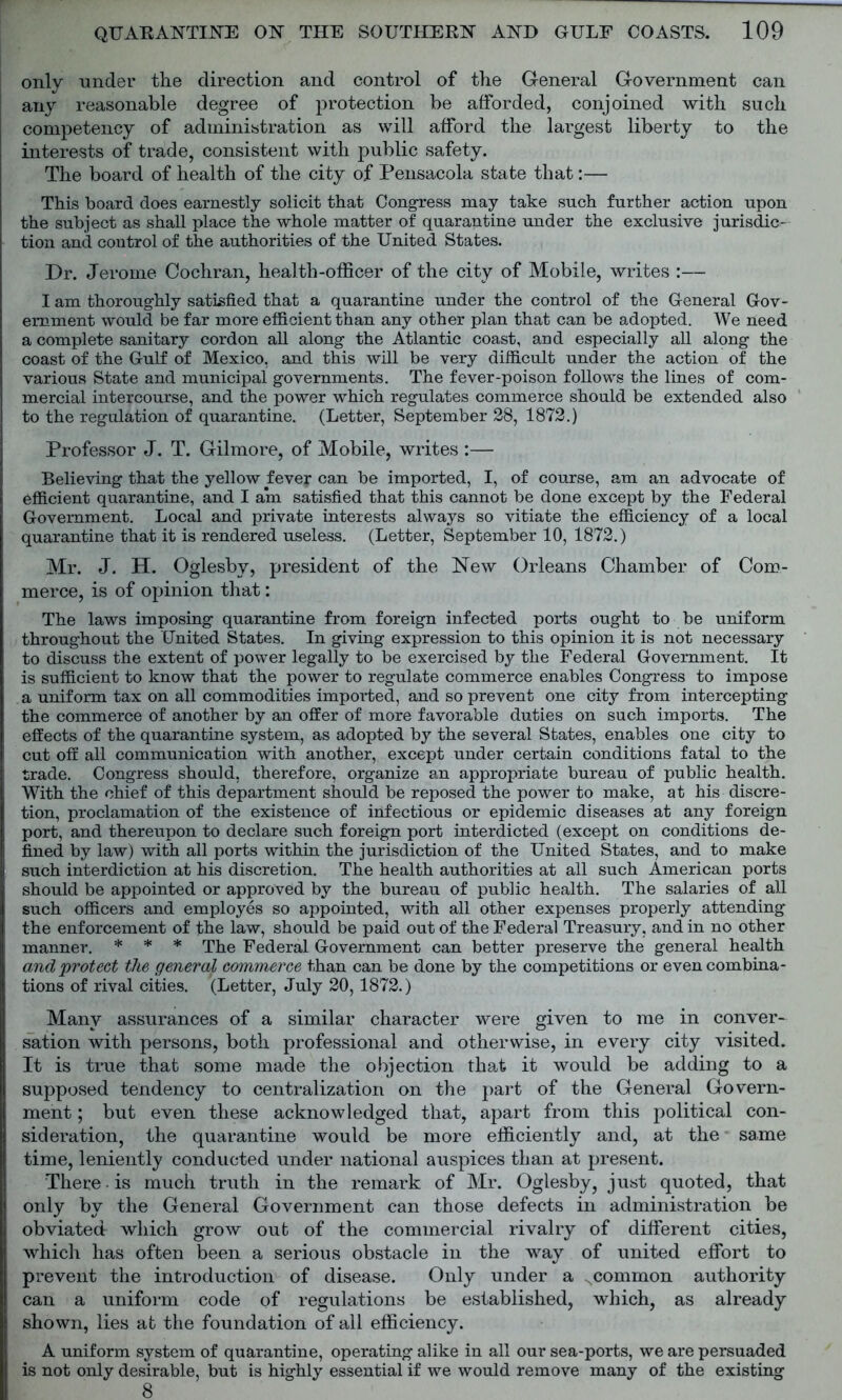 only under the direction and control of the General Government can any reasonable degree of protection be afforded, conjoined with such competency of administration as will afford the largest liberty to the interests of trade, consistent with public safety. The board of health of the city of Pensacola state that:— This board does earnestly solicit that Congress may take such further action upon the subject as shall place the whole matter of quarantine under the exclusive jurisdic- tion and control of the authorities of the United States. Dr. Jerome Cochran, health-officer of the city of Mobile, writes :— I am thoroughly satisfied that a quarantine under the control of the General Gov- ernment would be far more efficient than any other plan that can be adopted. We need a complete sanitary cordon all along the Atlantic coast, and especially all along the coast of the Gulf of Mexico, and this will be very difficult under the action of the various State and municipal governments. The fever-poison follows the lines of com- mercial intercourse, and the power which regulates commerce should be extended also to the regulation of quarantine. (Letter, September 28, 1872.) Professor J. T. Gilmore, of Mobile, writes :— Believing that the yellow fever can be imported, I, of course, am an advocate of efficient quarantine, and I am satisfied that this cannot be done except by the Federal Government. Local and private interests always so vitiate the efficiency of a local quarantine that it is rendered useless. (Letter, September 10, 1872.) Mr. J. H. Oglesby, president of the New Orleans Chamber of Com- merce, is of opinion that: The laws imposing quarantine from foreign infected ports ought to be uniform throughout the United States. In giving expression to this opinion it is not necessary to discuss the extent of power legally to be exercised by the Federal Government. It is sufficient to know that the power to regulate commerce enables Congress to impose a uniform tax on all commodities imported, and so prevent one city from intercepting the commerce of another by an offer of more favorable duties on such imports. The effects of the quarantine system, as adopted by the several States, enables one city to cut off all communication with another, except under certain conditions fatal to the trade. Congress should, therefore, organize an appropriate bureau of public health. With the chief of this department should be reposed the power to make, at his discre- tion, proclamation of the existence of infectious or epidemic diseases at any foreign port, and thereupon to declare such foreign port interdicted (except on conditions de- fined by law) with all ports within the jurisdiction of the United States, and to make such interdiction at his discretion. The health authorities at all such American ports should be appointed or approved by the bureau of public health. The salaries of all such officers and employes so appointed, with all other expenses properly attending the enforcement of the law, should be paid out of the Federal Treasury, and in no other manner. * * * The Federal Government can better preserve the general health and protect the general commerce than can be done by the competitions or even combina- tions of rival cities. (Letter, July 20, 1872.) Many assurances of a similar character were given to me in conver- sation with persons, both professional and otherwise, in every city visited. It is true that some made the objection that it would be adding to a supposed tendency to centralization on the part of the General Govern- ment ; but even these acknowledged that, apart from this political con- sideration, the quarantine would be more efficiently and, at the same time, leniently conducted under national auspices than at present. There. is much truth in the remark of Mr. Oglesby, just quoted, that only by the General Government can those defects in administration be obviated which grow out of the commercial rivalry of different cities, which has often been a serious obstacle in the way of united effort to prevent the introduction of disease. Only under a .common authority can a uniform code of regulations be established, which, as already shown, lies at the foundation of all efficiency. A uniform system of quarantine, operating alike in all our sea-ports, we are persuaded is not only desirable, but is highly essential if we would remove many of the existing 8