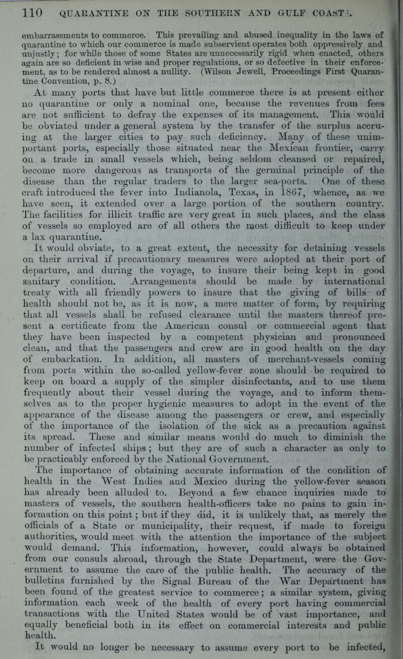 embarrassments to commerce. This prevailing and abused inequality in the laws of quarantine to which our commerce is made subservient operates both oppressively and unjustly; for while those of some States are unnecessarily rigid when enacted, others again are so deficient in wise and proper regulations, or so defective in their enforce- ment, as to be rendered almost a nullity. (Wilson Jewell, Proceedings First Quaran- tine Convention, p. 8.) At many ports that have but little commerce there is at present either no quarantine or only a nominal one, because the revenues from fees are not sufficient to defray the expenses of its management. This would be obviated under a general system by the transfer of the surplus accru- ing at the larger cities to pay such deficiency. Many of these unim- portant ports, especially those situated near the Mexican frontier, carry on a trade in small vessels which, being seldom cleansed or repaired, become more dangerous as transports of the germinal principle of the disease than the regular traders to the larger sea-ports. One of these craft introduced the fever into Indianola, Texas, in 1867, whence, as we have seen, it extended over a large portion of the southern country. The facilities for illicit traffic are very great in such places, and the class of vessels so employed are of all others the most difficult to keep under a lax quarantine. It would obviate, to a great extent, the necessity for detaining vessels on their arrival if precautionary measures were adopted at their port of departure, and during the voyage, to insure their being kept in good sanitary condition. Arrangements should be made by international treaty with all friendly powers to insure that the giving of bills of health should not be, as it is now, a mere matter of form;, by requiring that all vessels shall be refused clearance until the masters thereof pre- sent a certificate from the American consul or commercial agent that they have been inspected by a competent physician and pronounced clean, and that the passengers and crew are in good health on the day of embarkation. In addition, all masters of merchant-vessels coming from ports within the so-called yellow-fever zone should be required to keep on board a supply of the simpler disinfectants, and to use them frequently about their vessel during the voyage, and to inform them- selves as to the proper hygienic measures to adopt in the event of the appearance of the disease among the passengers or crew, and especially of the importance of the isolation of the sick as a precaution against its spread. These and similar means would do much to diminish the number of infected ships; but they are of such a character as only to be practicably enforced by the National Government. The importance of obtaining accurate information of the condition of health in the West Indies and Mexico during the yellow-fever season has already been alluded to. Beyond a few chance inquiries made to masters of vessels, the southern health-officers take no pains to gain in- formation on this point; but if they did, it is unlikely that, as merely the officials of a State or municipality, their request, if made to foreign authorities, would meet with the attention the importance of the subject would demand. This information, however, could always be obtained from our consuls abroad, through the State Department, were the Gov- ernment to assume the care of the public health. The accuracy of the bulletins furnished by the Signal Bureau of the War Department has been found of the greatest service to commerce; a similar system, giving information each week of the health of every port having commercial transactions with the United States would be of vast importance, and equally beneficial both in its effect on commercial interests and public health. It would no longer be necessary to assume every port to be infected,