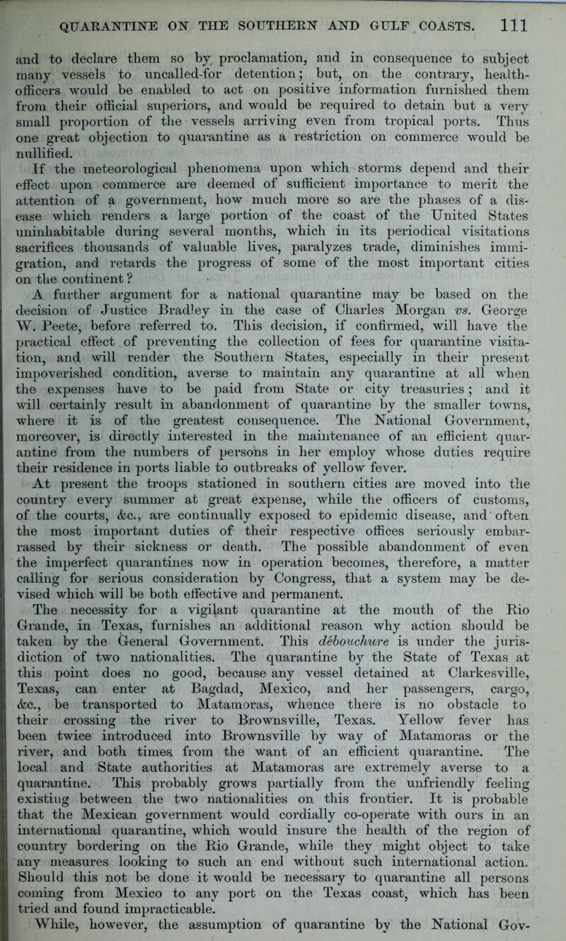 and to declare them so by proclamation, and in consequence to subject many vessels to uncalled-for detention; but, on the contrary, health- officers would be enabled to act on positive information furnished them from their official superiors, and would be required to detain but a very small proportion of the vessels arriving even from tropical ports. Thus one great objection to quarantine as a restriction on commerce would be nullified. If the meteorological phenomena upon which storms depend and their effect upon commerce are deemed of sufficient importance to merit the attention of a government, how much more so are the phases of a dis- ease which renders a large portion of the coast of the United States uninhabitable during several months, which in its periodical visitations sacrifices thousands of valuable lives, paralyzes trade, diminishes immi- gration, and retards the progress of some of the most important cities on the continent ? A further argument for a national quarantine may be based on the decision of Justice Bradley in the case of Charles Morgan vs. George W. Peete, before referred to. This decision, if confirmed, will have the practical effect of preventing the collection of fees for quarantine visita- tion, and will render the Southern States, especially in their present impoverished condition, averse to maintain any quarantine at all when the expenses have to be paid from State or city treasuries; and it will certainly result in abandonment of quarantine by the smaller towns, where it is of the greatest consequence. The National Government, moreover, is directly interested in the maintenance of an efficient quar- antine from the numbers of persons in her employ whose duties require their residence in ports liable to outbreaks of yellow fever. At present the troops stationed in southern cities are moved into the country every summer at great expense, while the officers of customs, of the courts, &c., are continually exposed to epidemic disease, and often the most important duties of their respective offices seriously embar- rassed by their sickness or death. The possible abandonment of even the imperfect quarantines now in operation becomes, therefore, a matter calling for serious consideration by Congress, that a system may be de- S vised which will be both effective and permanent. The necessity for a vigilant quarantine at the mouth of the Bio Grande, in Texas, furnishes an additional reason why action should be taken by the General Government. This debouchure is under the juris- diction of two nationalities. The quarantine by the State of Texas at this point does no good, because any vessel detained at Clarkesville, Texas, can enter at Bagdad, Mexico, and her passengers, cargo, &c., be transported to Matamoras, whence there is no obstacle to their crossing the river to Brownsville, Texas. Yellow fever has been twice introduced into Brownsville by way of Matamoras or the river, and both times from the want of an efficient quarantine. The local and State authorities at Matamoras are extremely averse to a quarantine. This probably grows partially from the unfriendly feeling existing between the two nationalities on this frontier. It is probable that the Mexican government would cordially co-operate with ours in an international quarantine, which would insure the health of the region of country bordering on the Rio Grande, while they might object to take any measures looking to such an end without such international action. Should this not be done it would be necessary to quarantine all persons coming from Mexico to any port on the Texas coast, which has been tried and found impracticable. While, however, the assumption of quarantine by the National Gov-