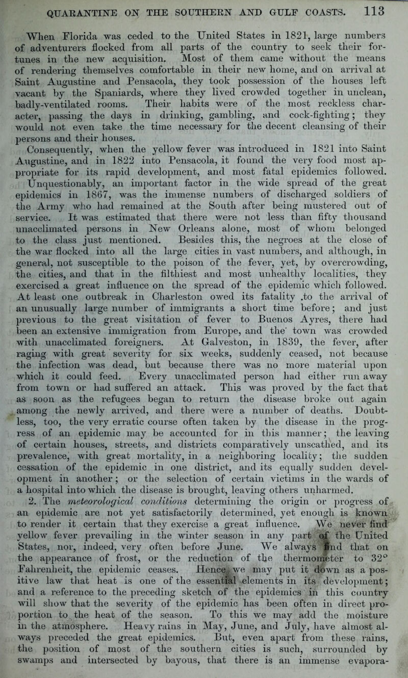 When Florida was ceded to the United States in 1821, large numbers of adventurers flocked from all parts of the country to seek their for- tunes in the new acquisition. Most of them came without the means of rendering themselves comfortable in their new home, and on arrival at Saint Augustine and Pensacola, they took possession of the houses left vacant by the Spaniards, where they lived crowded together in unclean, badly-ventilated rooms. Their habits were of the most reckless char- acter, passing the days in drinking, gambling, and cock-fighting; they would not even take the time necessary for the decent cleansing of their persons and their houses. Consequently, when the yellow fever was introduced in 1821 into Saint Augustine, and in 1822 into Pensacola, it found the very food most ap- propriate for its rapid development, and most fatal epidemics followed. Unquestionably, an important factor in the wide spread of the great epidemics in 1867, was the immense numbers of discharged soldiers of the Army who had remained at the South after being mustered out of service. It was estimated that there were not less than fifty thousand unacclimated persons in New Orleans alone, most of whom belonged to the class just mentioned. Besides this, the negroes at the close of the war flocked into all the large cities in vast numbers, and although, in genera], not susceptible to the poison of the fever, yet, by overcrowding, the cities, and that in the filthiest and most unhealthy localities, they exercised a great influence on the spread of the epidemic which followed. At least one outbreak in Charleston owed its fatality .to the arrival of an unusually large number of immigrants a short time before; and just previous to the great visitation of fever to Buenos Ayres, there had been an extensive immigration from Europe, and the' town was crowded with unacclimated foreigners. At Galveston, in 1839, the fever, after raging with great ’ severity for six weeks, suddenly ceased, not because the infection was dead, but because there was no more material upon which it could feed. Every unacclimated person had either run away from town or had suffered an attack. This was proved by the fact that as soon as the refugees began to return the disease broke out again among the newly arrived, and there were a number of deaths. Doubt- less, too, the very erratic course often taken by the disease in the prog- ress of an epidemic may be accounted for in this manner; the leaving of certain houses, streets, and districts comparatively unscathed, and its prevalence, with great mortality, in a neighboring locality; the sudden cessation of the epidemic in one district, and its equally sudden devel- opment in another; or the selection of certain victims in the wards of a hospital into which the disease is brought, leaving others unharmed. 2. The meteorological conditions determining the origin or progress of an epidemic are not yet satisfactorily determined, yet enough is known to render it certain that they exercise a great influence. We never find yellow fever prevailing in the winter season in any part of the United States, nor, indeed, very often before June. We always '*nd that on the appearance of frost, or the reduction of the thermometer to 32° Fahrenheit, the epidemic ceases. Hence* we may put it down as a pos- itive law that heat is one of the essential elements in its development; and a reference to the preceding sketch of the epidemics in this country will show that the severity of the epidemic has been often in direct pro- portion to the heat of the season. To this we may add the moisture in the atmosphere. Heavy rains in May, June, and July, have almost al- ways preceded the great epidemics. But, even apart from these rains, the position of most of the southern cities is such, surrounded by swamps and intersected by bayous, that there is an immense evapora-