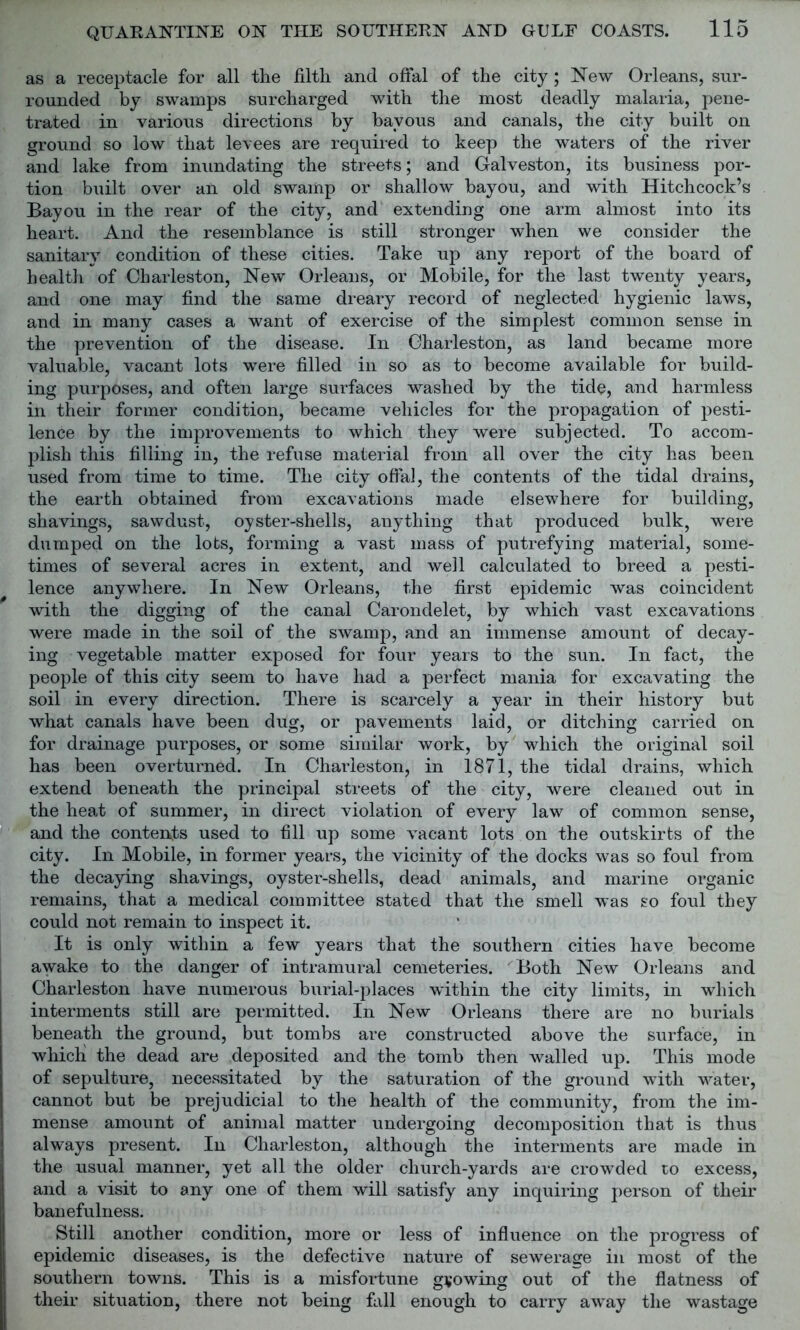 as a receptacle for all the filth and offal of the city; New Orleans, sur- rounded by swamps surcharged with the most deadly malaria, pene- trated in various directions by bayous and canals, the city built on ground so low that levees are required to keep the waters of the river and lake from inundating the streets; and Galveston, its business por- tion built over an old swamp or shallow bayou, and with Hitchcock’s Bayou in the rear of the city, and extending one arm almost into its heart. And the resemblance is still stronger when we consider the sanitary condition of these cities. Take up any report of the board of health of Charleston, New Orleans, or Mobile, for the last twenty years, and one may find the same dreary record of neglected hygienic laws, and in many cases a want of exercise of the simplest common sense in the prevention of the disease. In Charleston, as land became more valuable, vacant lots were filled in so as to become available for build- ing purposes, and often large surfaces washed by the tide, and harmless in their former condition, became vehicles for the propagation of pesti- lence by the improvements to which they were subjected. To accom- plish this filling in, the refuse material from all over the city has been used from time to time. The city offal, the contents of the tidal drains, the earth obtained from excavations made elsewhere for building, shavings, sawdust, oyster-shells, anything that produced bulk, were dumped on the lobs, forming a vast mass of putrefying material, some- times of several acres in extent, and well calculated to breed a pesti- lence anywhere. In New Orleans, the first epidemic was coincident with the digging of the canal Carondelet, by which vast excavations were made in the soil of the swamp, and an immense amount of decay- ing vegetable matter exposed for four years to the sun. In fact, the people of this city seem to have had a perfect mania for excavating the soil in every direction. There is scarcely a year in their history but what canals have been dug, or pavements laid, or ditching carried on for drainage purposes, or some similar work, by which the original soil has been overturned. In Chaideston, in 1871, the tidal drains, which extend beneath the principal streets of the city, were cleaned out in the heat of summer, in direct violation of every law of common sense, and the contents used to fill up some vacant lots on the outskirts of the city. In Mobile, in former years, the vicinity of the docks was so foul from the decaying shavings, oyster-shells, dead animals, and marine organic remains, that a medical committee stated that the smell was so foul they could not remain to inspect it. It is only within a few years that the southern cities have become awake to the danger of intramural cemeteries. Both New Orleans and Charleston have numerous burial-places within the city limits, in which interments still are permitted. In New Orleans there are no burials beneath the ground, but tombs are constructed above the surface, in whicli the dead are deposited and the tomb then walled up. This mode of sepulture, necessitated by the saturation of the ground with water, cannot but be prejudicial to the health of the community, from the im- mense amount of animal matter undergoing decomposition that is thus always present. In Charleston, although the interments are made in the usual manner, yet all the older church-yards are crowded to excess, and a visit to any one of them will satisfy any inquiring person of their banefulness. Still another condition, more or less of influence on the progress of epidemic diseases, is the defective nature of sewerage in most of the southern towns. This is a misfortune growing out of the flatness of their situation, there not being fall enough to carry away the wastage