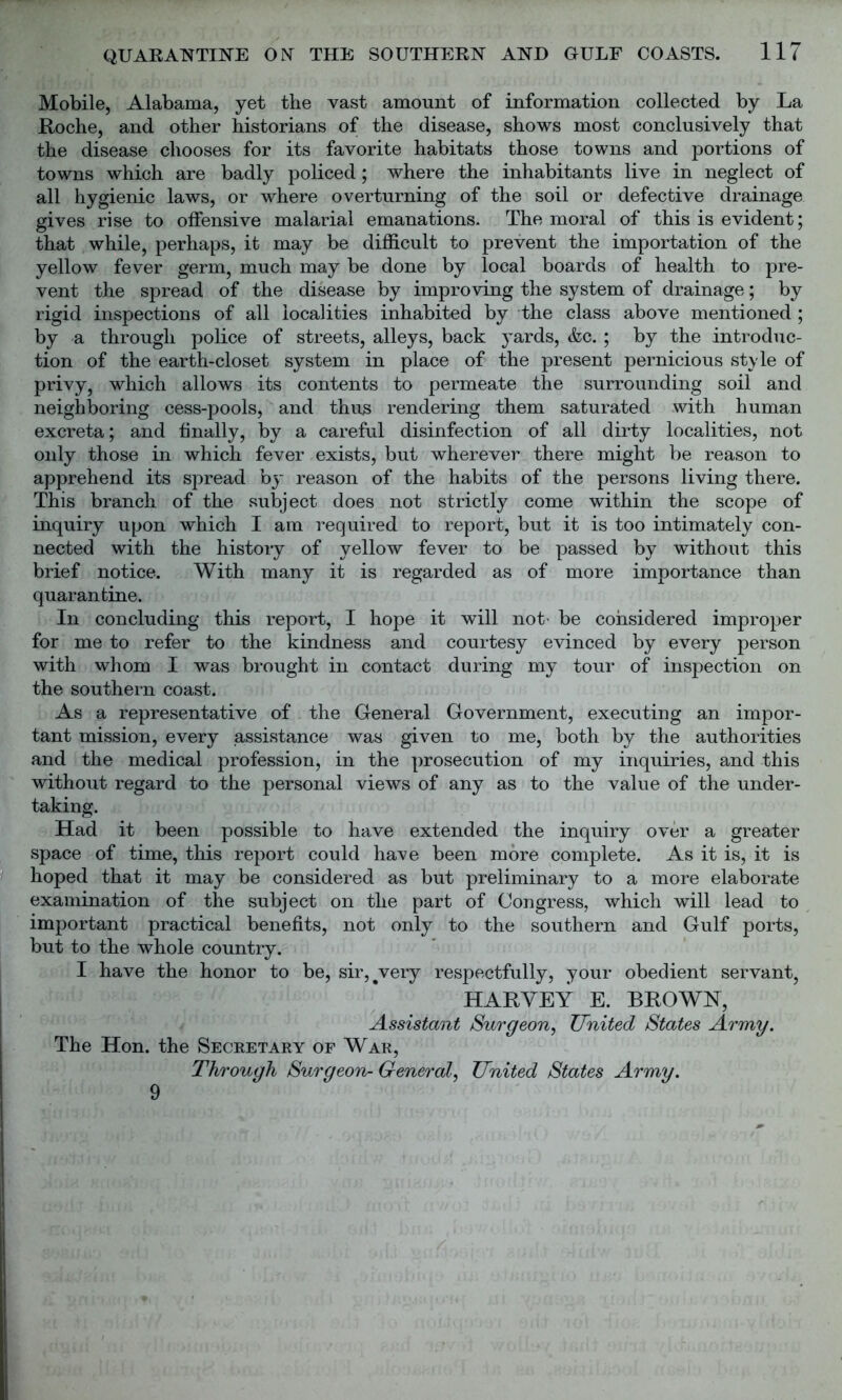 Mobile, Alabama, yet the vast amount of information collected by La Roche, and other historians of the disease, shows most conclusively that the disease chooses for its favorite habitats those towns and portions of towns which are badly policed; where the inhabitants live in neglect of all hygienic laws, or where overturning of the soil or defective drainage gives rise to offensive malarial emanations. The moral of this is evident; that while, perhaps, it may be difficult to prevent the importation of the yellow fever germ, much may be done by local boards of health to pre- vent the spread of the disease by improving the system of drainage; by rigid inspections of all localities inhabited by the class above mentioned; by a through police of streets, alleys, back yards, &c. ; by the introduc- tion of the earth-closet system in place of the present pernicious style of privy, which allows its contents to permeate the surrounding soil and neighboring cess-pools, and thus rendering them saturated with human excreta; and finally, by a careful disinfection of all dirty localities, not only those in which fever exists, but wherever there might be reason to apprehend its spread by reason of the habits of the persons living there. This branch of the subject does not strictly come within the scope of inquiry upon which I am required to report, but it is too intimately con- nected with the history of yellow fever to be passed by without this brief notice. With many it is regarded as of more importance than quarantine. In concluding this report, I hope it will not- be considered improper for me to refer to the kindness and courtesy evinced by every person with whom I was brought in contact during my tour of inspection on the southern coast. As a representative of the General Government, executing an impor- tant mission, every assistance was given to me, both by the authorities and the medical profession, in the prosecution of my inquiries, and this without regard to the personal views of any as to the value of the under- taking. Had it been possible to have extended the inquiry over a greater space of time, this report could have been more complete. As it is, it is hoped that it may be considered as but preliminary to a more elaborate examination of the subject on the part of Congress, which will lead to important practical benefits, not only to the southern and Gulf ports, but to the whole country. I have the honor to be, sir,#very respectfully, your obedient servant, HARVEY E. BROWN, Assistant Surgeon, United States Army. The Hon. the Secretary of War, Through Surgeon- General, United States Army. 9