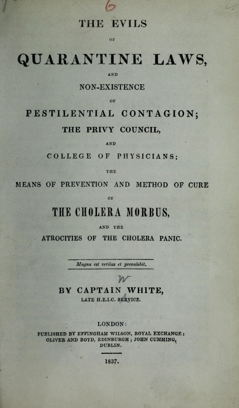 h THE EVILS OF QUARANTINE LAWS, AND NON-EXISTENCE PESTILENTIAL CONTAGION; THE PRIVY COUNCIL, AND COLLEGE OF PHYSICIANS; THE MEANS OF PREVENTION AND METHOD OF CURE OF THE CHOLERA MORBUS, AND THE ATROCITIES OF THE CHOLERA PANIC. Magna est verilas et prevalent. hr BY CAPTAIN WHITE, LATE H.E.I.C. SERVICE. LONDON: PUBLISHED BY EFFINGHAM WILSON, ROYAL EXCHANGE : OLIVER AND BOYD, EDINBURGH ; JOHN CUMMING, DUBLIN. 1837.