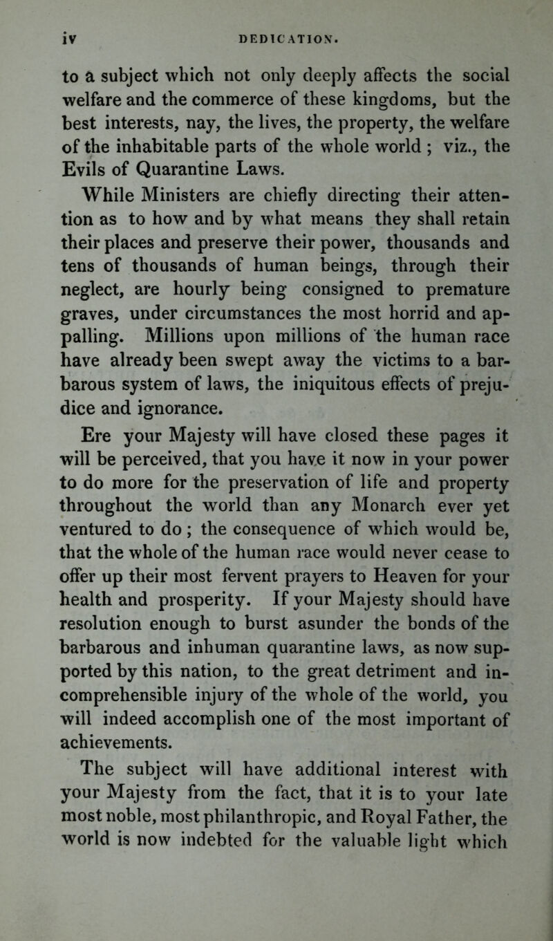 to a subject which not only deeply affects the social welfare and the commerce of these kingdoms, but the best interests, nay, the lives, the property, the welfare of the inhabitable parts of the whole world ; viz., the Evils of Quarantine Laws. While Ministers are chiefly directing their atten- tion as to how and by what means they shall retain their places and preserve their power, thousands and tens of thousands of human beings, through their neglect, are hourly being consigned to premature graves, under circumstances the most horrid and ap- palling. Millions upon millions of the human race have already been swept away the victims to a bar- barous system of laws, the iniquitous effects of preju- dice and ignorance. Ere your Majesty will have closed these pages it will be perceived, that you have it now in your power to do more for the preservation of life and property throughout the world than any Monarch ever yet ventured to do; the consequence of which would be, that the whole of the human race would never cease to offer up their most fervent prayers to Heaven for your health and prosperity. If your Majesty should have resolution enough to burst asunder the bonds of the barbarous and inhuman quarantine laws, as now sup- ported by this nation, to the great detriment and in- comprehensible injury of the whole of the world, you will indeed accomplish one of the most important of achievements. The subject will have additional interest with your Majesty from the fact, that it is to your late most noble, most philanthropic, and Royal Father, the world is now indebted for the valuable light which