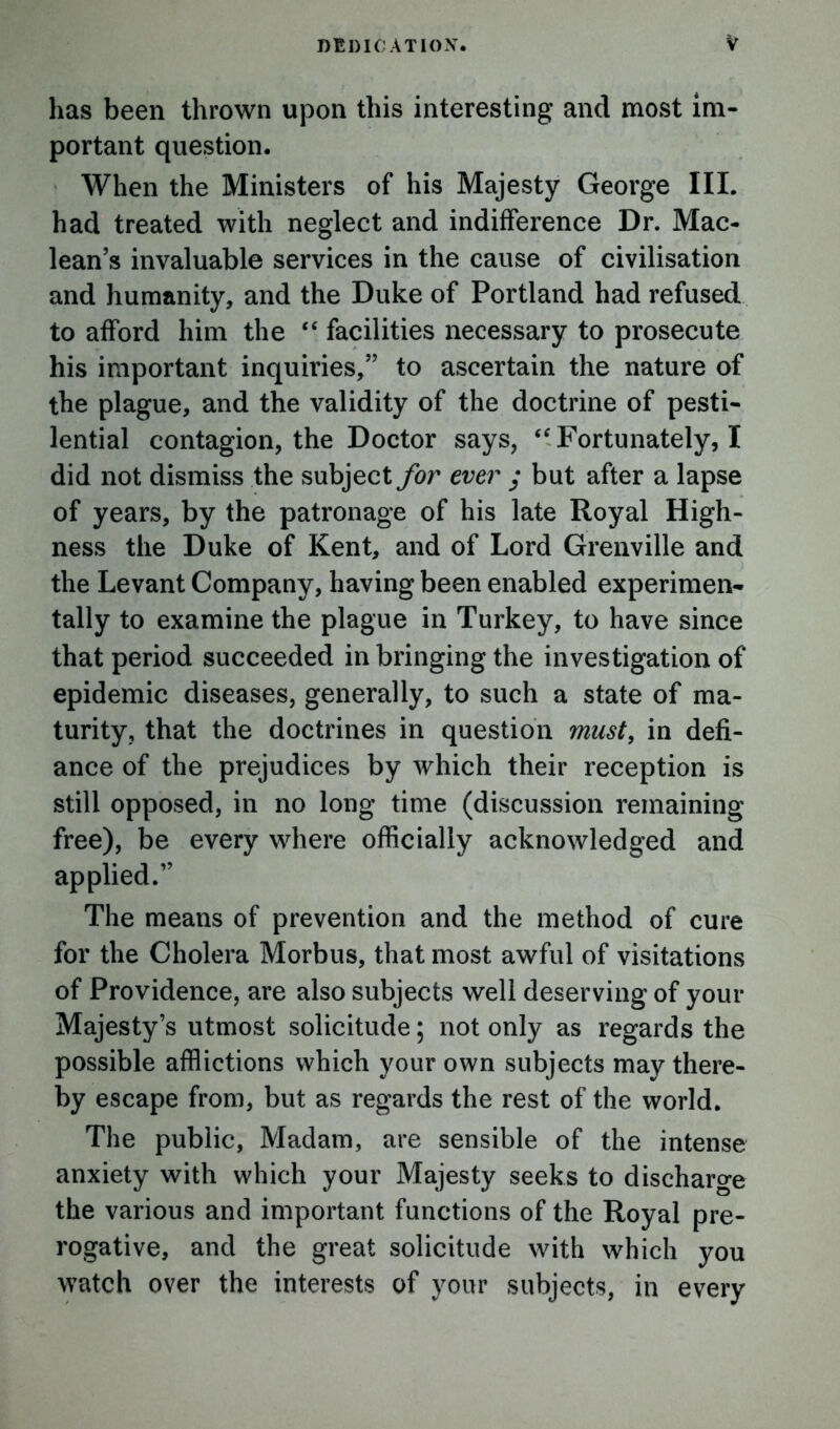 has been thrown upon this interesting and most im- portant question. When the Ministers of his Majesty George III. had treated with neglect and indifference Dr. Mac- lean’s invaluable services in the cause of civilisation and humanity, and the Duke of Portland had refused to afford him the “ facilities necessary to prosecute his important inquiries,” to ascertain the nature of the plague, and the validity of the doctrine of pesti- lential contagion, the Doctor says, <f Fortunately, I did not dismiss the subject for ever j but after a lapse of years, by the patronage of his late Royal High- ness the Duke of Kent, and of Lord Grenville and the Levant Company, having been enabled experimen- tally to examine the plague in Turkey, to have since that period succeeded in bringing the investigation of epidemic diseases, generally, to such a state of ma- turity, that the doctrines in question must, in defi- ance of the prejudices by which their reception is still opposed, in no long time (discussion remaining free), be every where officially acknowledged and applied.” The means of prevention and the method of cure for the Cholera Morbus, that most awful of visitations of Providence, are also subjects well deserving of your Majesty’s utmost solicitude; not only as regards the possible afflictions which your own subjects may there- by escape from, but as regards the rest of the world. The public, Madam, are sensible of the intense anxiety with which your Majesty seeks to discharge the various and important functions of the Royal pre- rogative, and the great solicitude with which you watch over the interests of your subjects, in every