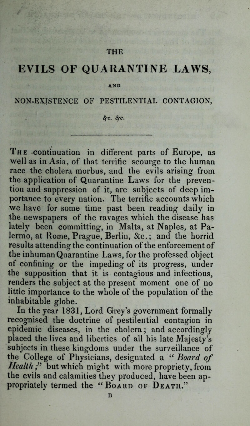 THE EVILS OF QUARANTINE LAWS, AND NON-EXISTENCE OF PESTILENTIAL CONTAGION, 4*C. SfC. The continuation in different parts of Europe, as well as in Asia, of that terrific scourge to the human race the cholera morbus, and the evils arising from the application of Quarantine Laws for the preven- tion and suppression of it, are subjects of deep im- portance to every nation. The terrific accounts which we have for some time past been reading daily in the newspapers of the ravages which the disease has lately been committing, in Malta, at Naples, at Pa- lermo, at Home, Prague, Berlin, &c.; and the horrid results attending the continuation of the enforcement of the inhuman Quarantine Laws, for the professed object of confining or the impeding of its progress, under the supposition that it is contagious and infectious, renders the subject at the present moment one of no little importance to the whole of the population of the inhabitable globe. In the year 1831, Lord Greys government formally recognised the doctrine of pestilential contagion in epidemic diseases, in the cholera; and accordingly placed the lives and liberties of all his late Majesty’s subjects in these kingdoms under the surveillance of the College of Physicians, designated a “ Board of Health but which might with more propriety, from the evils and calamities they produced, have been ap- propriately termed the “Board of Death.” b