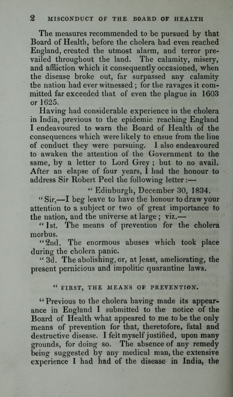 The measures recommended to be pursued by that Board of Health, before the cholera had even reached England, created the utmost alarm, and terror pre- vailed throughout the land. The calamity, misery, and affliction which it consequently occasioned, when the disease broke out, far surpassed any calamity the nation had ever witnessed ; for the ravages it com- mitted far exceeded that of even the plague in 1603 or 1625. Having had considerable experience in the cholera in India, previous to the epidemic reaching England I endeavoured to warn the Board of Health of the consequences which were likely to etisue from the line of conduct they were pursuing. I also endeavoured to awaken the attention of the Government to the same, by a letter to Lord Grey ; but to no avail. After an elapse of four years, I had the honour to address Sir Robert Peel the following letter:— “ Edinburgh, December 30, 1834. “ Sir,—I beg leave to have the honour to draw your attention to a subject or two of great importance to the nation, and the universe at large ; viz.— “ 1st. The means of prevention for the cholera morbus. “2nd. The enormous abuses which took place during the cholera panic. “ 3d. The abolishing, or, at jeast, ameliorating, the present pernicious and impolitic quarantine laws. “ FIRST, THE MEANS OF PREVENTION. ct Previous to the cholera having made its appear- ance in England I submitted to the notice of the Board of Health what appeared to me to be the only means of prevention for that, theretofore, fatal and destructive disease. I felt myself justified, upon many grounds, for doing so. The absence of any remedy being suggested by any medical man, the extensive experience I had had of the disease in India, the