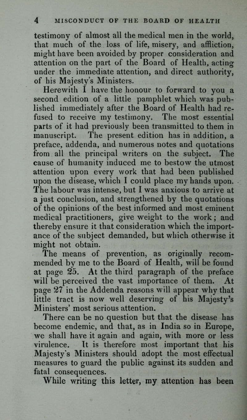 testimony of almost all the medical men in the world, that much of the loss of life, misery, and affliction, might have been avoided by proper consideration and attention on the part of the Board of Health, acting under the immediate attention, and direct authority, of his Majesty’s Ministers. Herewith I have the honour to forward to you a second edition of a little pamphlet which was pub- lished immediately after the Board of Health had re- fused to receive my testimony. The most essential parts of it had previously been transmitted to them in manuscript. The present edition has in addition, a preface, addenda, and numerous notes and quotations from all the principal writers on the subject. The cause of humanity induced me to bestow the utmost attention upon every work that had been published upon the disease, which I could place my hands upon. The labour was intense, but I was anxious to arrive at a just conclusion, and strengthened by the quotations of the opinions of the best informed and most eminent medical practitioners, give weight to the work; and thereby ensure it that consideration which the import- ance of the subject demanded, but which otherwise it might not obtain. The means of prevention, as originally recom- mended by me to the Board of Health, will be found at page 25. At the third paragraph of the preface will be perceived the vast importance of them. At page 27 in the Addenda reasons will appear why that little tract is now well deserving of his Majesty’s Ministers’ most serious attention. There can be no question but that the disease has become endemic, and that, as in India so in Europe, we shall have it again and again, with more or less virulence. It is therefore most important that his Majesty's Ministers should adopt the most effectual measures to guard the public against its sudden and fatal consequences. While writing this letter, my attention has been