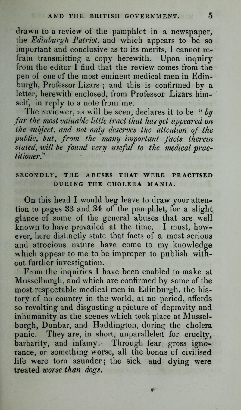 drawn to a review of the pamphlet in a newspaper, the Edinburgh Patriot, and which appears to be so important and conclusive as to its merits, I cannot re- frain transmitting a copy herewith. Upon inquiry from the editor I find that the review comes from the pen of one of the most eminent medical men in Edin- burgh, Professor Lizars ; and this is confirmed by a letter, herewith enclosed, from Professor Lizars him- self, in reply to a note from me. The reviewer, as will be seen, declares it to be “ by far the most valuable little tract that has yet appeared on the subject, and not only deserves the attention of the public, buty from the many important facts therein stated, will be found very useful to the medical prac- titioner? SECONDLY, THE ABUSES THAT WERE PRACTISED DURING THE CHOLERA MANIA. On this head I would beg leave to draw your atten- tion to pages 33 and 34 of the pamphlet, for a slight glance of some of the general abuses that are well known to have prevailed at the time. I must, how- ever, here distinctly state that facts of a most serious and atrocious nature have come to my knowledge which appear to me to be improper to publish with- out further investigation. From the inquiries I have been enabled to make at Musselburgh, and which are confirmed by some of the most respectable medical men in Edinburgh, the his- tory of no country in the world, at no period, affords so revolting and disgusting a picture of depravity and inhumanity as the scenes which took place at Mussel- burgh, Dunbar, and Haddington, during the cholera panic. They are, in short, unparalleled for cruelty, barbarity, and infamy. Through fear: gross igno- rance, or something worse, all the bonas of civilised life were torn asunder; the sick and dying were treated worse than dogs.