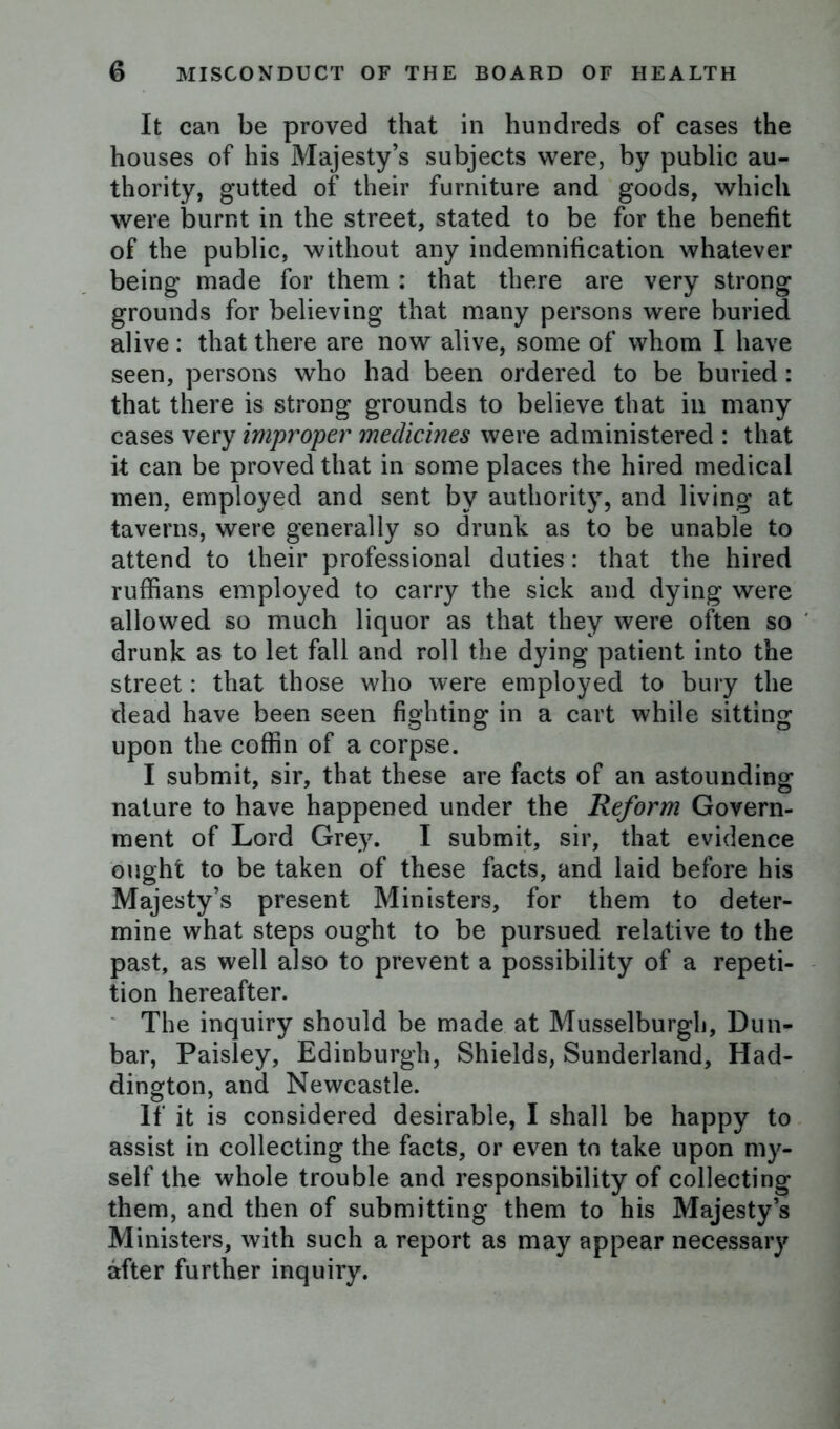 It can be proved that in hundreds of cases the houses of his Majesty’s subjects were, by public au- thority, gutted of their furniture and goods, which were burnt in the street, stated to be for the benefit of the public, without any indemnification whatever being made for them : that there are very strong grounds for believing that many persons were buried alive: that there are now alive, some of whom I have seen, persons who had been ordered to be buried: that there is strong grounds to believe that in many cases very improper medicines were administered : that it can be proved that in some places the hired medical men, employed and sent by authority, and living at taverns, were generally so drunk as to be unable to attend to their professional duties: that the hired ruffians employed to carry the sick and dying were allowed so much liquor as that they were often so drunk as to let fall and roll the dying patient into the street: that those who were employed to bury the dead have been seen fighting in a cart while sitting upon the coffin of a corpse. I submit, sir, that these are facts of an astounding nature to have happened under the Reform Govern- ment of Lord Grey. I submit, sir, that evidence ought to be taken of these facts, and laid before his Majesty’s present Ministers, for them to deter- mine what steps ought to be pursued relative to the past, as well also to prevent a possibility of a repeti- tion hereafter. The inquiry should be made at Musselburgh, Dun- bar, Paisley, Edinburgh, Shields, Sunderland, Had- dington, and Newcastle. If it is considered desirable, I shall be happy to assist in collecting the facts, or even to take upon my- self the whole trouble and responsibility of collecting them, and then of submitting them to his Majesty’s Ministers, with such a report as may appear necessary after further inquiry.