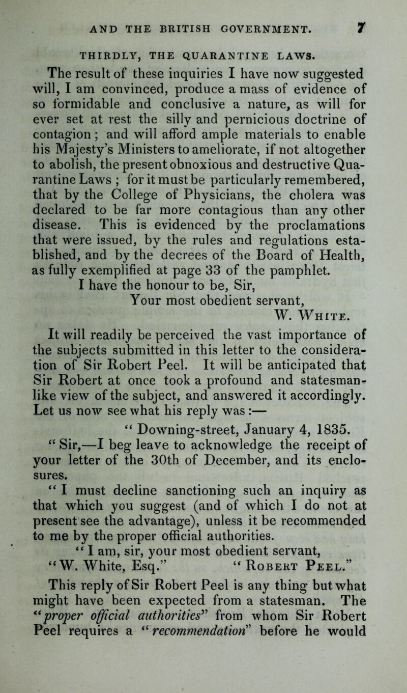 THIRDLY, THE QUARANTINE LAWS. The result of these inquiries I have now suggested will, I am convinced, produce a mass of evidence of so formidable and conclusive a nature, as will for ever set at rest the silly and pernicious doctrine of contagion ; and will afford ample materials to enable his Majesty’s Ministers to ameliorate, if not altogether to abolish, the present obnoxious and destructive Qua- rantine Laws ; for it must be particularly remembered, that by the College of Physicians, the cholera was declared to be far more contagious than any other disease. This is evidenced by the proclamations that were issued, by the rules and regulations esta- blished, and by the decrees of the Board of Health, as fully exemplified at page 33 of the pamphlet. I have the honour to be. Sir, Your most obedient servant, W. WHITE. It will readily be perceived the vast importance of the subjects submitted in this letter to the considera- tion of Sir Robert Peel. It will be anticipated that Sir Robert at once took a profound and statesman- like view of the subject, and answered it accordingly. Let us now see what his reply was :— “ Downing-street, January 4, 1835. “ Sir,—I beg leave to acknowledge the receipt of your letter of the 30th of December, and its enclo- sures. “ I must decline sanctioning such an inquiry as that which you suggest (and of which I do not at present see the advantage), unless it be recommended to me by the proper official authorities. f< I am, sir, your most obedient servant, “ W. White, Esq.” “ Robert Peel.” This reply of Sir Robert Peel is any thing but what might have been expected from a statesman. The “proper official authorities” from whom Sir Robert Peel requires a “ recommendation” before he would