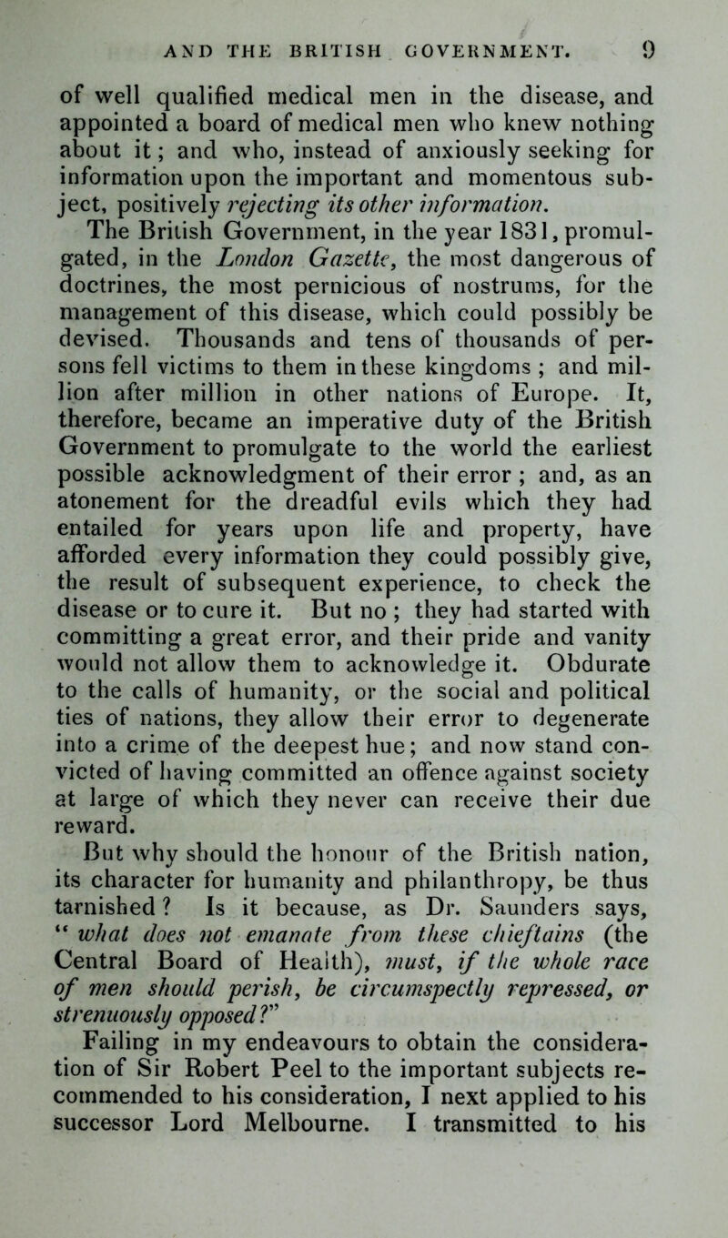 of well qualified medical men in the disease, and appointed a board of medical men who knew nothing about it; and who, instead of anxiously seeking for information upon the important and momentous sub- ject, positively rejecting its other information. The British Government, in the year 1831, promul- gated, in the London Gazette, the most dangerous of doctrines, the most pernicious of nostrums, for the management of this disease, which could possibly be devised. Thousands and tens of thousands of per- sons fell victims to them in these kingdoms ; and mil- lion after million in other nations of Europe. It, therefore, became an imperative duty of the British Government to promulgate to the world the earliest possible acknowledgment of their error ; and, as an atonement for the dreadful evils which they had entailed for years upon life and property, have afforded every information they could possibly give, the result of subsequent experience, to check the disease or to cure it. But no ; they had started with committing a great error, and their pride and vanity would not allow them to acknowledge it. Obdurate to the calls of humanity, or the social and political ties of nations, they allow their error to degenerate into a crime of the deepest hue; and now stand con- victed of having committed an offence against society at large of which they never can receive their due reward. But why should the honour of the British nation, its character for humanity and philanthropy, be thus tarnished ? Is it because, as Dr. Saunders says, “ what does not emanate from these chieftains (the Central Board of Health), must, if the whole race of men should perish, be circumspectly repressed, or strenuously opposed ?” Failing in my endeavours to obtain the considera- tion of Sir Robert Peel to the important subjects re- commended to his consideration, I next applied to his successor Lord Melbourne. I transmitted to his