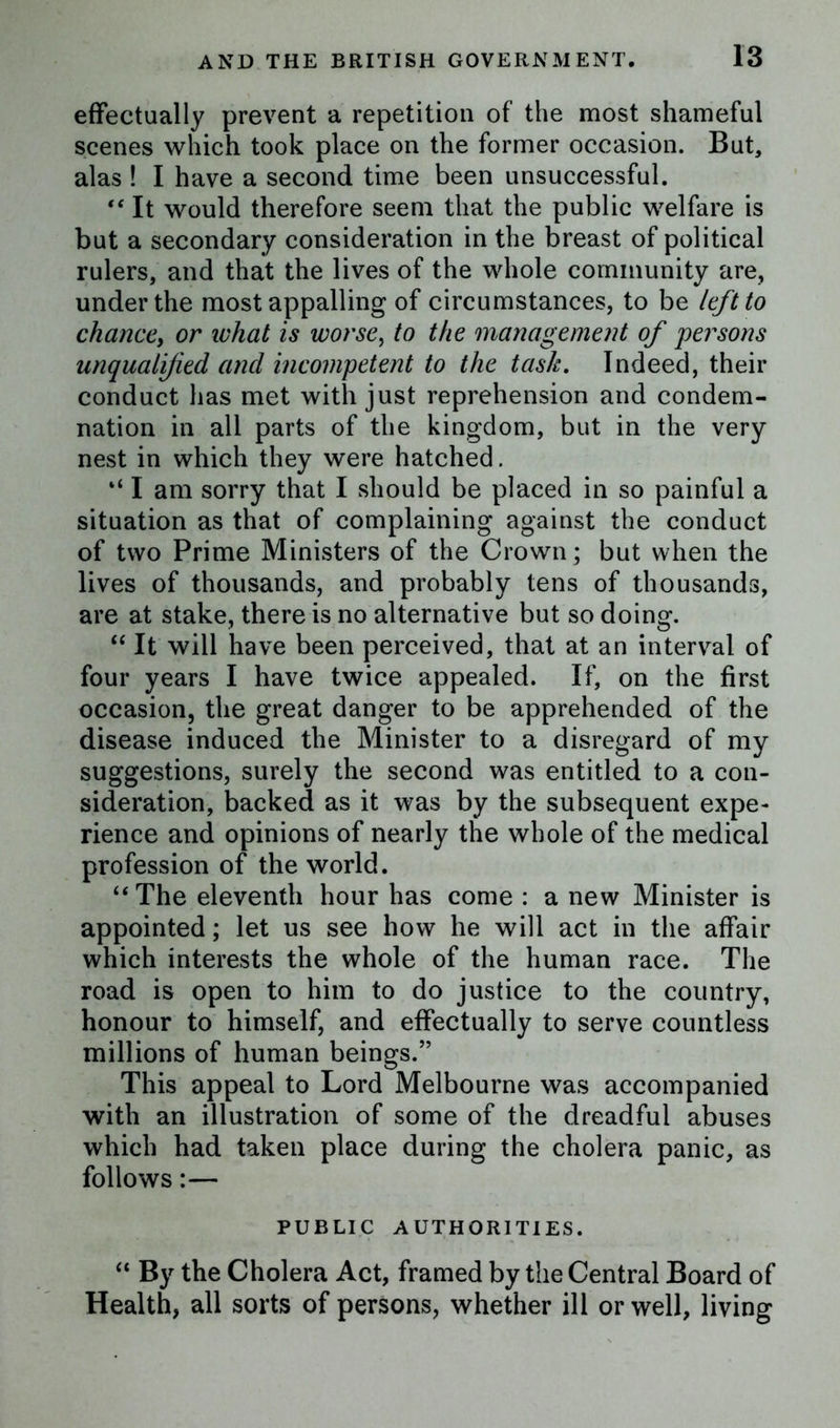 effectually prevent a repetition of the most shameful scenes which took place on the former occasion. But, alas ! I have a second time been unsuccessful. “ It would therefore seem that the public welfare is but a secondary consideration in the breast of political rulers, and that the lives of the whole community are, under the most appalling of circumstances, to be left to chance, or ivhat is worse, to the management of persons unqualified and incompetent to the task. Indeed, their conduct has met with just reprehension and condem- nation in all parts of the kingdom, but in the very nest in which they were hatched. “ I am sorry that I should be placed in so painful a situation as that of complaining against the conduct of two Prime Ministers of the Crown; but when the lives of thousands, and probably tens of thousands, are at stake, there is no alternative but so doing. “ It will have been perceived, that at an interval of four years I have twice appealed. If, on the first occasion, the great danger to be apprehended of the disease induced the Minister to a disregard of my suggestions, surely the second was entitled to a con- sideration, backed as it was by the subsequent expe- rience and opinions of nearly the whole of the medical profession of the world. “The eleventh hour has come : a new Minister is appointed; let us see how he will act in the affair which interests the whole of the human race. The road is open to him to do justice to the country, honour to himself, and effectually to serve countless millions of human beings.” This appeal to Lord Melbourne was accompanied with an illustration of some of the dreadful abuses which had taken place during the cholera panic, as follows:— PUBLIC AUTHORITIES. “ By the Cholera Act, framed by the Central Board of Health, all sorts of persons, whether ill or well, living