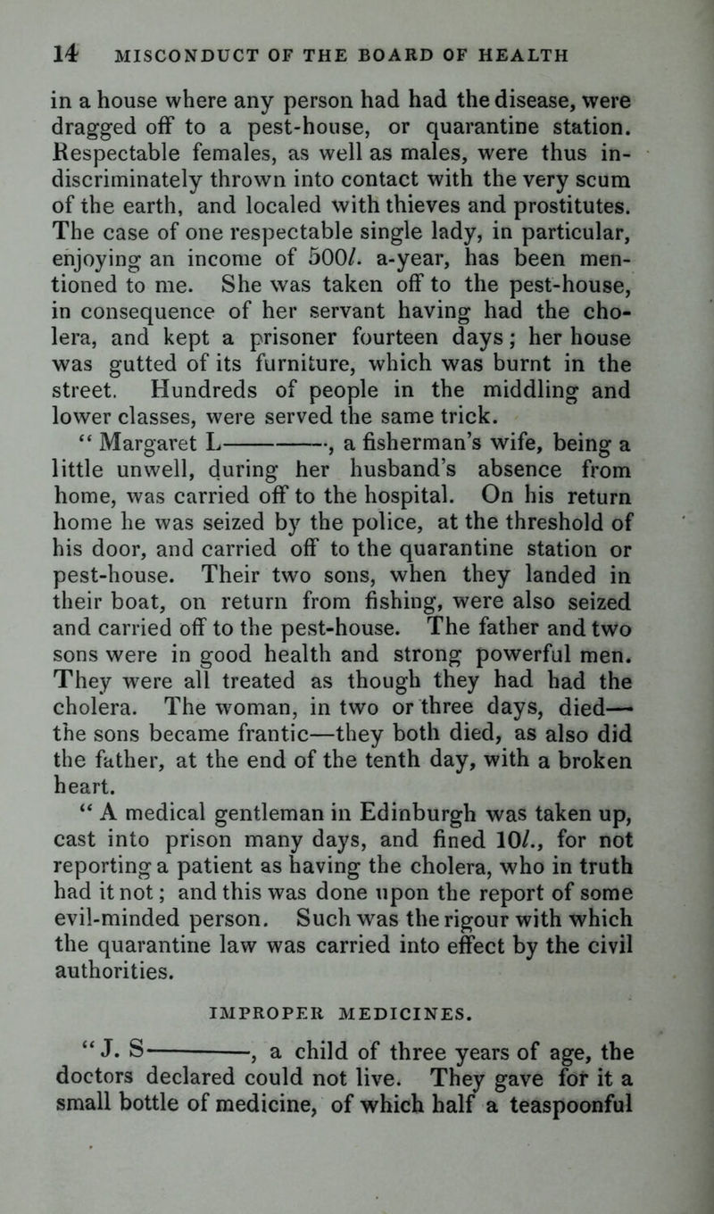 in a house where any person had had the disease, were dragged off to a pest-house, or quarantine station. Respectable females, as well as males, were thus in- discriminately thrown into contact with the very scum of the earth, and localed with thieves and prostitutes. The case of one respectable single lady, in particular, enjoying an income of 500/. a-year, has been men- tioned to me. She was taken off to the pest-house, in consequence of her servant having had the cho- lera, and kept a prisoner fourteen days; her house was gutted of its furniture, which was burnt in the street. Hundreds of people in the middling and lower classes, were served the same trick. “ Margaret L , a fisherman’s wife, being a little unwell, during her husband’s absence from home, was carried off to the hospital. On his return home he was seized by the police, at the threshold of his door, and carried off to the quarantine station or pest-house. Their two sons, when they landed in their boat, on return from fishing, were also seized and carried off to the pest-house. The father and two sons were in good health and strong powerful men. They were all treated as though they had had the cholera. The woman, in two or three days, died—* the sons became frantic—they both died, as also did the father, at the end of the tenth day, with a broken heart. u A medical gentleman in Edinburgh was taken up, cast into prison many days, and fined 10/., for not reporting a patient as having the cholera, who in truth had it not; and this was done upon the report of some evil-minded person. Such was the rigour with which the quarantine law was carried into effect by the civil authorities. IMPROPER MEDICINES. “J. S- -, a child of three years of age, the doctors declared could not live. They gave for it a small bottle of medicine, of which half a teaspoonful