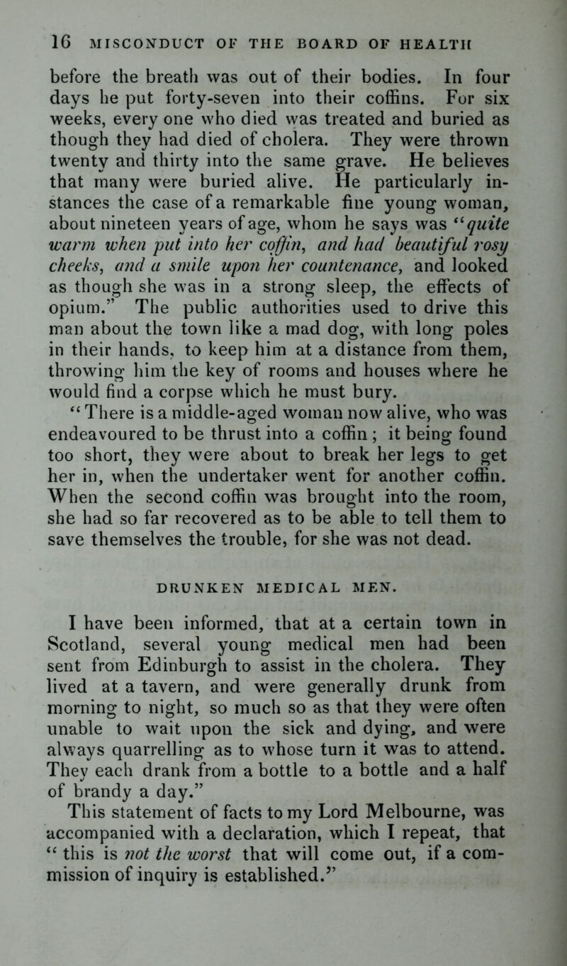 before the breath was out of their bodies. In four days he put forty-seven into their coffins. For six weeks, every one who died was treated and buried as though they had died of cholera. They were thrown twenty and thirty into the same grave. He believes that many were buried alive. He particularly in- stances the case of a remarkable fine young woman, about nineteen years of age, whom he says was “quite warm when put into her coffin, and had beautiful rosy cheeks, and a smile upon her countenance, and looked as though she was in a strong sleep, the effects of opium.” The public authorities used to drive this man about the town like a mad dog, with long poles in their hands, to keep him at a distance from them, throwing him the key of rooms and houses where he would find a corpse which he must bury. “ There is a middle-aged woman now alive, who was endeavoured to be thrust into a coffin ; it being found too short, they were about to break her legs to get her in, when the undertaker went for another coffin. When the second coffin was brought into the room, she had so far recovered as to be able to tell them to save themselves the trouble, for she was not dead. DRUNKEN MEDICAL MEN. I have been informed, that at a certain town in Scotland, several young medical men had been sent from Edinburgh to assist in the cholera. They lived at a tavern, and were generally drunk from morning to night, so much so as that they were often unable to wait upon the sick and dying, and were always quarrelling as to whose turn it was to attend. They each drank from a bottle to a bottle and a half of brandy a day.” This statement of facts to my Lord Melbourne, was accompanied with a declaration, which I repeat, that “ this is not the worst that will come out, if a com- mission of inquiry is established.”