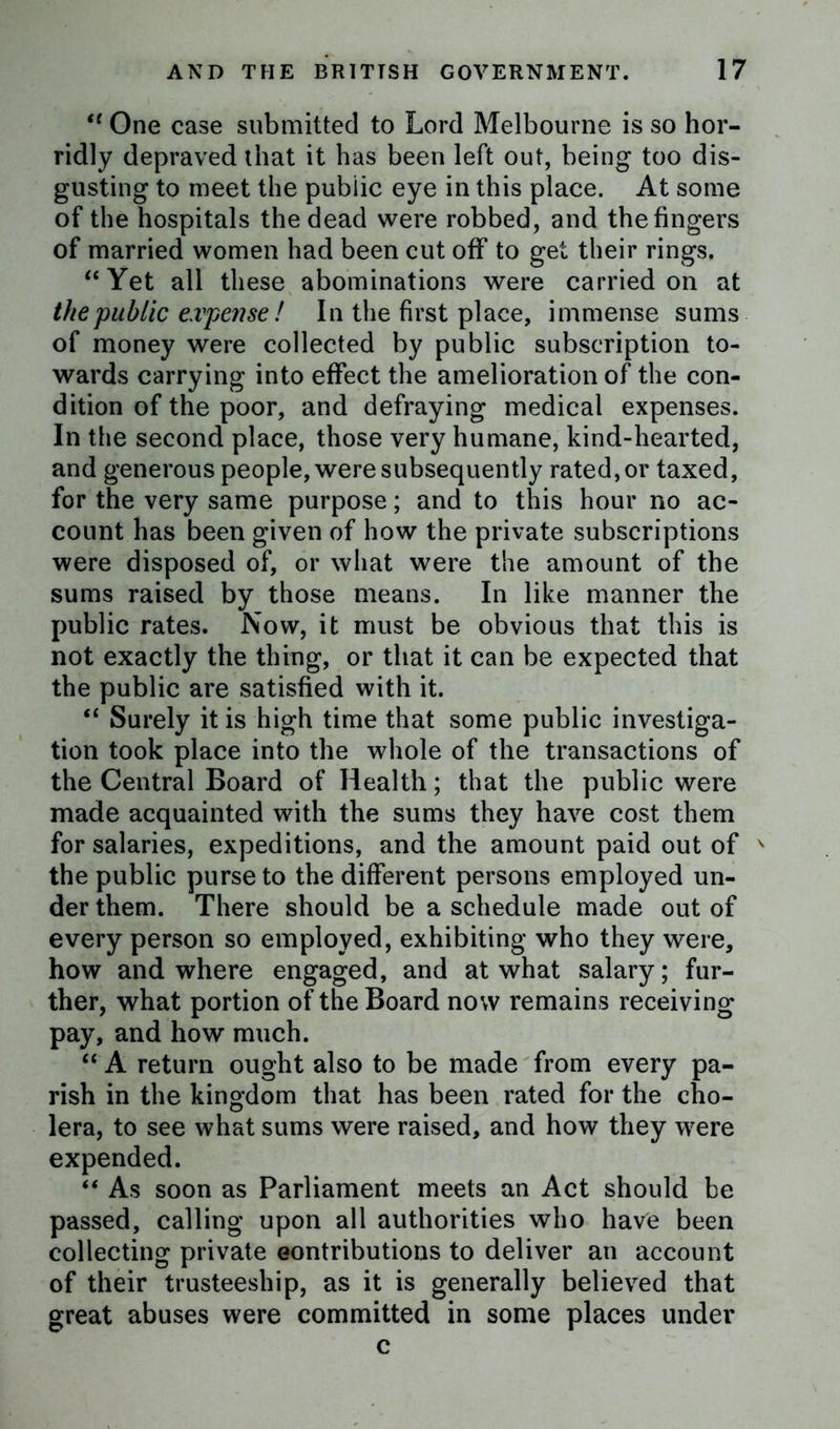 “ One case submitted to Lord Melbourne is so hor- ridly depraved that it has been left out, being too dis- gusting to meet the public eye in this place. At some of the hospitals the dead were robbed, and the fingers of married women had been cut off to get their rings. “Yet all these abominations were carried on at the public expense! In the first place, immense sums of money were collected by public subscription to- wards carrying into effect the amelioration of the con- dition of the poor, and defraying medical expenses. In the second place, those very humane, kind-hearted, and generous people, were subsequently rated, or taxed, for the very same purpose; and to this hour no ac- count has been given of how the private subscriptions were disposed of, or what were the amount of the sums raised by those means. In like manner the public rates. Now, it must be obvious that this is not exactly the thing, or that it can be expected that the public are satisfied with it. “ Surely it is high time that some public investiga- tion took place into the whole of the transactions of the Central Board of Health; that the public were made acquainted with the sums they have cost them for salaries, expeditions, and the amount paid out of v the public purse to the different persons employed un- der them. There should be a schedule made out of every person so employed, exhibiting who they were, how and where engaged, and at what salary; fur- ther, what portion of the Board now remains receiving pay, and how much. “ A return ought also to be made from every pa- rish in the kingdom that has been rated for the cho- lera, to see what sums were raised, and how they were expended. “ As soon as Parliament meets an Act should be passed, calling upon all authorities who have been collecting private eontributions to deliver an account of their trusteeship, as it is generally believed that great abuses were committed in some places under c