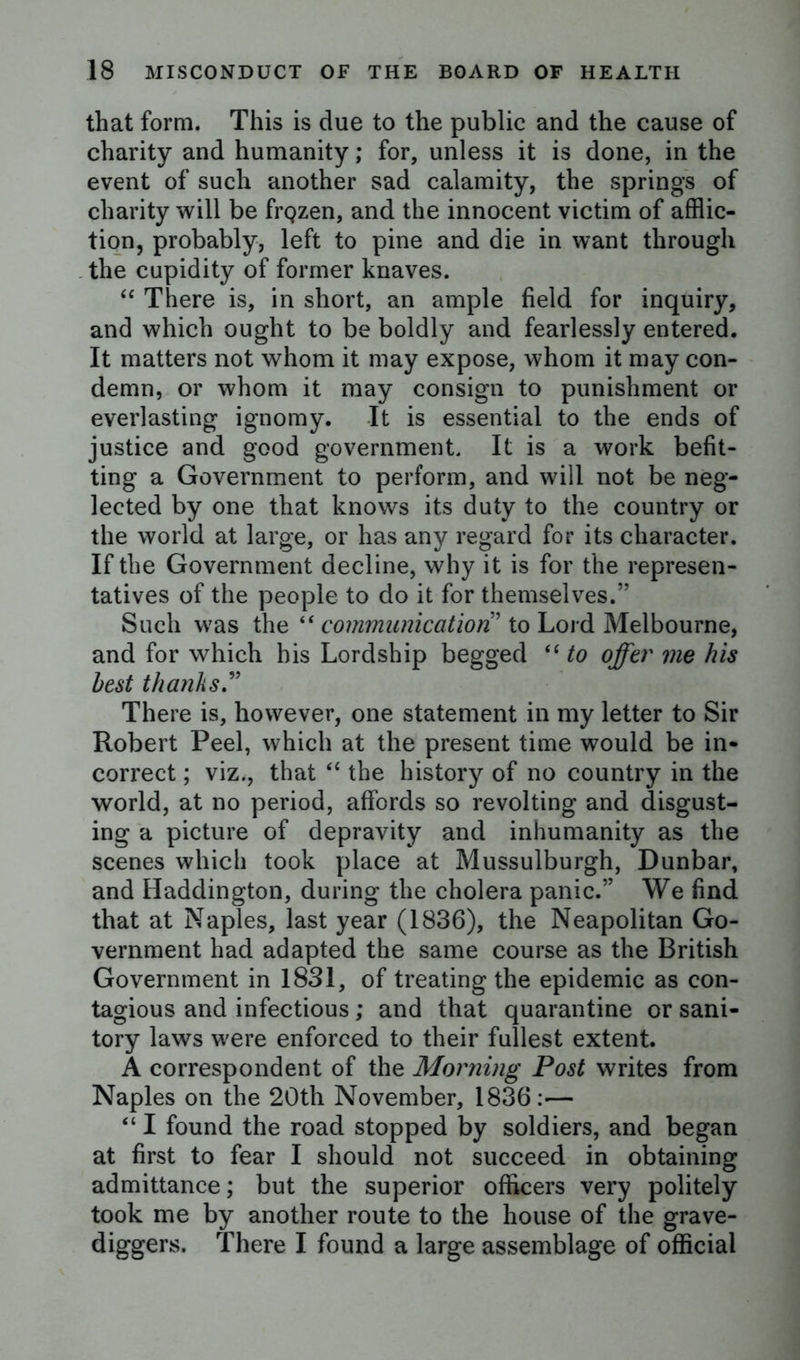 that form. This is due to the public and the cause of charity and humanity; for, unless it is done, in the event of such another sad calamity, the springs of charity will be frQzen, and the innocent victim of afflic- tion, probably, left to pine and die in want through the cupidity of former knaves. “ There is, in short, an ample field for inquiry, and which ought to be boldly and fearlessly entered. It matters not whom it may expose, whom it may con- demn, or whom it may consign to punishment or everlasting ignomy. It is essential to the ends of justice and good government. It is a work befit- ting a Government to perform, and will not be neg- lected by one that knows its duty to the country or the world at large, or has any regard for its character. If the Government decline, why it is for the represen- tatives of the people to do it for themselves.” Such was the “ communication ’ to Lord Melbourne, and for which his Lordship begged “ to offer me his best thanks.” There is, however, one statement in my letter to Sir Robert Peel, which at the present time would be in- correct ; viz., that “ the history of no country in the world, at no period, affords so revolting and disgust- ing a picture of depravity and inhumanity as the scenes which took place at Mussulburgh, Dunbar, and Haddington, during the cholera panic.” We find that at Naples, last year (1836), the Neapolitan Go- vernment had adapted the same course as the British Government in 1831, of treating the epidemic as con- tagious and infectious; and that quarantine or sani- tory laws were enforced to their fullest extent. A correspondent of the Morning Post writes from Naples on the 20th November, 1836:— “ I found the road stopped by soldiers, and began at first to fear I should not succeed in obtaining admittance; but the superior officers very politely took me by another route to the house of the grave- diggers. There I found a large assemblage of official