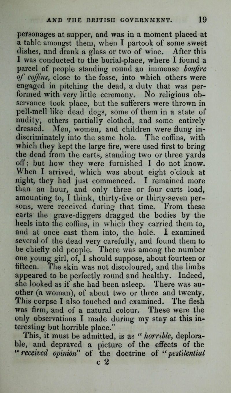 personages at supper, and was in a moment placed at a table amongst them, when I partook of some sweet dishes, and drank a glass or two of wine. After this I was conducted to the burial-place, where I found a parcel of people standing round an immense bonfire of coffins, close to the fosse, into which others were engaged in pitching the dead, a duty that was per- formed with very little ceremony. No religious ob- servance took place, but the sufferers were thrown in pell-mell like dead dogs, some of them in a state of nudity, others partially clothed, and some entirely dressed. Men, women, and children were flung in- discriminately into the same hole. The coffins, with which they kept the large fire, were used first to bring the dead from the carts, standing two or three yards off; but how they were furnished I do not know. When I arrived, which was about eight o'clock at night, they had just commenced. I remained more than an hour, and only three or four carts load, amounting to, I think, thirty-five or thirty-seven per- sons, were received during that time. From these carts the grave-diggers dragged the bodies by the heels into the coffins, in which they carried them to, and at once cast them into, the hole. I examined several of the dead very carefully, and found them to be chiefly old people. There was among the number one young girl, of, I should suppose, about fourteen or fifteen. The skin was not discoloured, and the limbs appeared to be perfectly round and healthy. Indeed, she looked as if she had been asleep. There was an- other (a woman), of about two or three and twenty. This corpse I also touched and examined. The flesh was firm, and of a natural colour. These were the only observations I made during my stay at this in- teresting but horrible place.” This, it must be admitted, is as “ horrible, deplora- ble, and depraved a picture of the effects of the <c received opinion” of the doctrine of “pestilential c 2
