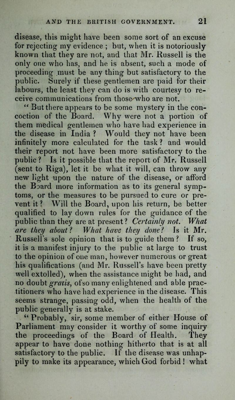 disease, this might have been some sort of an excuse for rejecting my evidence ; but, when it is notoriously known that they are not, and that Mr. Russell is the only one who has, and he is absent, such a mode of proceeding must be any thing but satisfactory to the public. Surely if these gentlemen are paid for their labours, the least they can do is with courtesy to re- ceive communications from those^who are not. “ But there appears to be some mystery in the con- coction of the Board. Why were not a portion of them medical gentlemen who have had experience in the disease in India ? Would they not have been infinitely more calculated for the task ? and would their report not have been more satisfactory to the public ? Is it possible that the report of Mr. Russell (sent to Riga), let it be what it will, can throw any new light upon the nature of the disease, or afford the Baard more information as to its general symp- toms, or the measures to be pursued to cure or pre- vent it? Will the Board, upon his return, be better qualified to lay down rules for the guidance of the public than they are at present? Certainly not. What are they about l What have they done ? Is it Mr. Russell’s sole opinion that is to guide them? If so, it is a manifest injury to the public at large to trust to the opinion of one man, however numerous or great his qualifications (and Mr. Russell’s have been pretty well extolled), when the assistance might be had, and no doubt gratis, of so many enlightened and able prac- titioners who have had experience in the disease. This seems strange, passing odd, when the health of the public generally is at stake. “ Probably, sir, some member of either House of Parliament may consider it worthy of some inquiry the proceedings of the Board of Health. They appear to have done nothing hitherto that is at all satisfactory to the public. If the disease was unhap- pily to make its appearance, which God forbid ! what