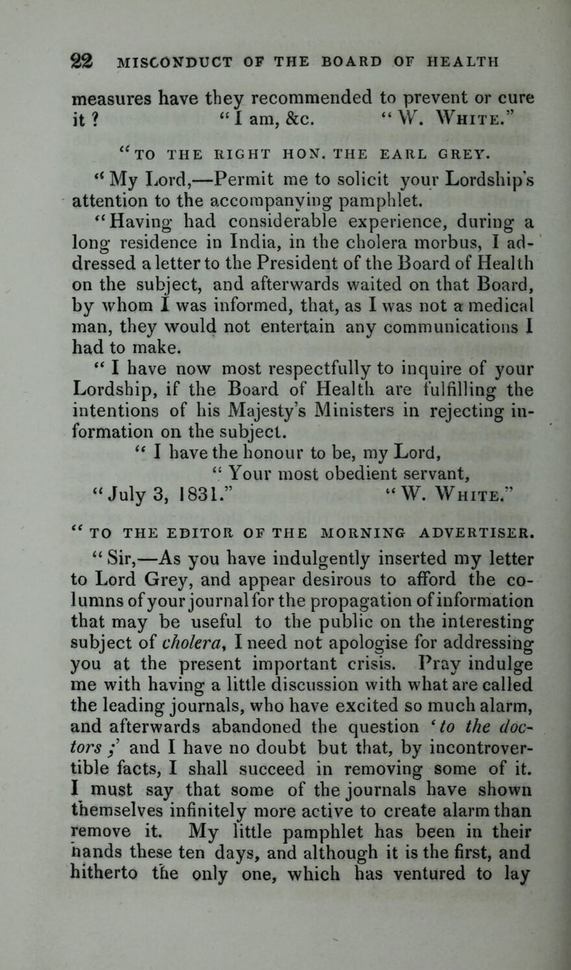 measures have they recommended to prevent or cure it? u I am, &c. “ W. White.” “to the right hon. the earl grey. “ My Lord,—Permit me to solicit your Lordship’s attention to the accompanying pamphlet. “ Having had considerable experience, during a long residence in India, in the cholera morbus, I ad- dressed a letter to the President of the Board of Health on the subject, and afterwards waited on that Board, by whom I was informed, that, as I was not a medical man, they would not entertain any communications I had to make. “ I have now most respectfully to inquire of your Lordship, if the Board of Health are fulfilling the intentions of his Majesty’s Ministers in rejecting in- formation on the subject. “ I have the honour to be, my Lord, “ Your most obedient servant, “July 3, 1831.” “W. White” “ TO THE EDITOR OF THE MORNING ADVERTISER. “ Sir,—As you have indulgently inserted my letter to Lord Grey, and appear desirous to afford the co- lumns of your journal for the propagation of information that may be useful to the public on the interesting subject of cholera, I need not apologise for addressing you at the present important crisis. Pray indulge me with having a little discussion with what are called the leading journals, who have excited so much alarm, and afterwards abandoned the question ‘to the doc- tors ; and I have no doubt but that, by incontrover- tible facts, I shall succeed in removing some of it. I must say that some of the journals have shown themselves infinitely more active to create alarm than remove it. My little pamphlet has been in their hands these ten days, and although it is the first, and hitherto the only one, which has ventured to lay