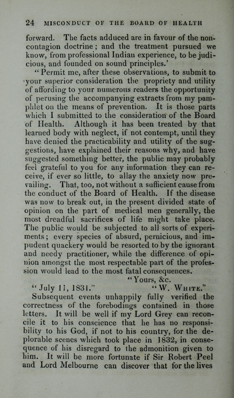 forward. The facts adduced are in favour of the non- contagion doctrine; and the treatment pursued we know, from professional Indian experience, to be judi- cious, and founded on sound principles.’ “ Permit me, after these observations, to submit to your superior consideration the propriety and utility of affording to your numerous readers the opportunity of perusing the accompanying extracts from my pam- phlet on the means of prevention. It is those parts which I submitted to the consideration of the Board of Health. Although it has been treated by that learned body with neglect, if not contempt, until they have denied the practicability and utility of the sug- gestions, have explained their reasons why, and have suggested something better, the public may probably feel grateful to you for any information they can re- ceive, if ever so little, to allay the anxiety now pre- vailing. That, too, not without a sufficient cause from the conduct of the Board of Health. If the disease was now to break out, in the present divided state of opinion on the part of medical men generally, the most dreadful sacrifices of life might take place. The public would be subjected to all sorts of experi- ments ; every species of absurd, pernicious, and im- pudent quackery would be resorted to by the ignorant and needy practitioner, while the difference of opi- nion amongst the most respectable part of the profes- sion wTould lead to the most fatal consequences. “Yours, &c. “ July 1 ], 1831.” “W. White.” Subsequent events unhappily fully verified the correctness of the forebodings contained in those letters. It will be well if my Lord Grey can recon- cile it to his conscience that he has no responsi- bility to his God, if not to his country, for the de- plorable scenes which took place in 1832, in conse- quence of his disregard to the admonition given to him. It will be more fortunate if Sir Robert Peel and Lord Melbourne can discover that for the lives