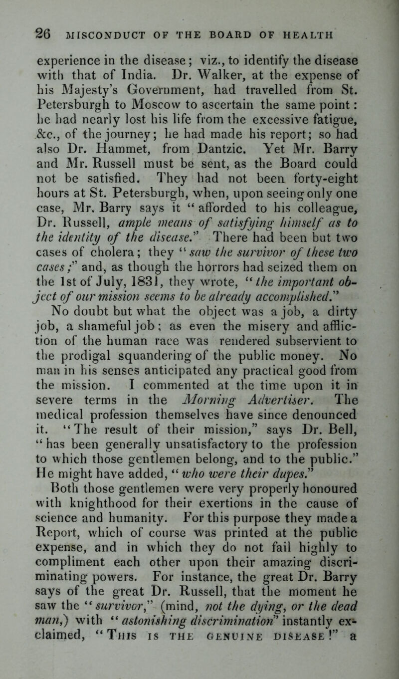 experience in tlie disease; viz., to identify the disease with that of India. Dr. Walker, at the expense of his Majesty’s Government, had travelled from St. Petersburgh to Moscow to ascertain the same point: he had nearly lost his life from the excessive fatigue, &c., of the journey; he had made his report; so had also Dr. Hammet, from Dantzic. Yet Mr. Barry and Mr. Russell must be sent, as the Board could not be satisfied. They had not been forty-eight hours at St. Petersburgh, when, upon seeing only one case, Mr. Barry says it “ afforded to his colleague. Dr. Russell, ample means of satisfying himself as to the identity of the disease.” There had been but two cases of cholera; they “saw the survivor of these two cases f and, as though the horrors had seized them on the 1st of July, 1831, they wrote, “ the important ob- ject of our mission seems to he already accomplished f No doubt but what the object was a job, a dirty job, a shameful job; as even the misery and afflic- tion of the human race was rendered subservient to the prodigal squandering of the public money. No man in his senses anticipated any practical good from the mission. I commented at the time upon it in severe terms in the Morning Advertiser. The medical profession themselves have since denounced it. “The result of their mission,” says Dr. Bell, “ has been generally unsatisfactory to the profession to which those gentlemen belong, and to the public.” He might have added,“ who were their dupes” Both those gentlemen were very properly honoured with knighthood for their exertions in the cause of science and humanity. For this purpose they made a Report, which of course was printed at the public expense, and in which they do not fail highly to compliment each other upon their amazing discri- minating powers. For instance, the great Dr. Barry says of the great Dr. Russell, that the moment he saw the ic survivor f (mind, not the dying, or the dead many) with “ astonishing discrimination' instantly ex- claimed, “This is the genuine disease !” a