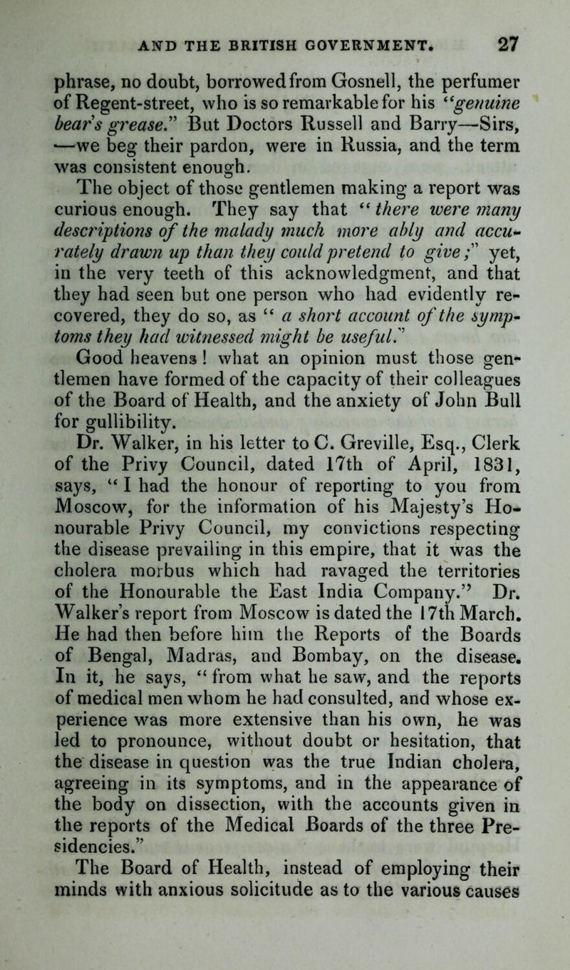 phrase, no doubt, borrowed from Gosnell, the perfumer of Regent-street, who is so remarkable for his “genuine bears grease.” But Doctors Russell and Barry—Sirs, •—we beg their pardon, were in Russia, and the term was consistent enough. The object of those gentlemen making a report was curious enough. They say that “ there were many descriptions of the malady much more ably and accu- rately drawn up than they could pretend to giveyet, in the very teeth of this acknowledgment, and that they had seen but one person who had evidently re- covered, they do so, as “a short account of the symp- toms they had witnessed might be useful.” Good heavens ! what an opinion must those gen- tlemen have formed of the capacity of their colleagues of the Board of Health, and the anxiety of John Bull for gullibility. Dr. Walker, in his letter to C. Greville, Esq., Clerk of the Privy Council, dated 17th of April, 1831, says, u I had the honour of reporting to you from Moscow, for the information of his Majesty’s Ho- nourable Privy Council, my convictions respecting the disease prevailing in this empire, that it was the cholera morbus which had ravaged the territories of the Honourable the East India Company.” Dr. Walker’s report from Moscow is dated the 17th March. He had then before him the Reports of the Boards of Bengal, Madras, and Bombay, on the disease. In it, he says, “ from what he saw, and the reports of medical men whom he had consulted, and whose ex- perience was more extensive than his own, he was led to pronounce, without doubt or hesitation, that the disease in question was the true Indian cholera, agreeing in its symptoms, and in the appearance of the body on dissection, with the accounts given in the reports of the Medical Boards of the three Pre- sidencies.” The Board of Health, instead of employing their minds with anxious solicitude as to the various causes