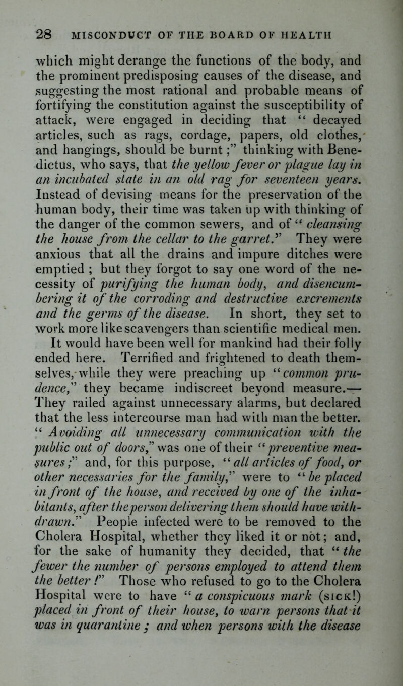 which might derange the functions of the body, and the prominent predisposing causes of the disease, and suggesting the most rational and probable means of fortifying the constitution against the susceptibility of attack, were engaged in deciding that “ decayed articles, such as rags, cordage, papers, old clothes, and hangings, should be burntthinking with Bene- dicts, who says, that the yellow fever or plague lay in an incubated state in an old rag for seventeen years. Instead of devising means for the preservation of the human body, their time was taken up with thinking of the danger of the common sewers, and of “ cleansing the house from the cellar to the garret ” They were anxious that all the drains and impure ditches were emptied ; but they forgot to say one word of the ne- cessity of purifying the human body, and disencum- bering it of the corroding and destructive excrements and the germs of the disease. In short, they set to work more like scavengers than scientific medical men. It would have been well for mankind had their foliy ended here. Terrified and frightened to death them- selves,-while they were preaching up “common pru- dence f they became indiscreet beyond measure.— They railed against unnecessary alarms, but declared that the less intercourse man had with man the better. “ Avoiding all unnecessary communication with the public out of doors ” was one of their “preventive mea- sures and, for this purpose, “ all articles of food, or other necessaries for the familywere to “ be placed in front of the house, and received by one of the inha- bitants, after the person delivering them should have with- drawn” People infected were to be removed to the Cholera Hospital, whether they liked it or not; and, for the sake of humanity they decided, that “ the fewer the number of persons employed to attend them the better /” Those who refused to go to the Cholera Hospital were to have “ a conspicuous mark (sick!) placed in front of their house, to warn persons that it was in quarantine ; and when persons with the disease