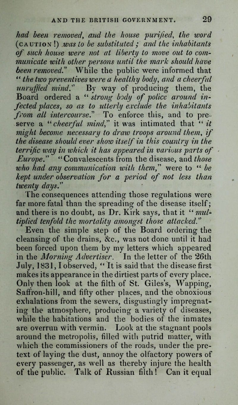 had been removed, and the house purified, the word (caution !) was to be substituted ; and the inhabitants of such house were not at liberty to move out to com- municate with other persons until the mark should have been removed” While the public were informed that “ the two preventives were a healthy body, and a cheerful unruffled mind” By way of producing them, the Board ordered a “ strong body of police around in- fected places, so as to utterly exclude the inhabitants from all intercourse” To enforce this, and to pre- serve a “ cheerful mind,” it was intimated that “ it might become necessary to draw troops around them, if the disease should ever shore itself in this country in the terrific way in which it has appeared in various parts of Europe” “ Convalescents from the disease, and those who had any communication with them,” were to “ be kept under observation for a period of not less than twenty days.” The consequences attending those regulations were far more fatal than the spreading of the disease itself; and there is no doubt, as Dr. Kirk says, that it “ mul- tiplied tenfold the mortality amongst those attacked” Even the simple step of the Board ordering the cleansing of the drains, See., was not done until it had been forced upon them by my letters which appeared in the Morning Advertiser. In the letter of the 26th July, 1831,1 observed, “ It is said that the disease first makes its appearance in the dirtiest parts of every place. Only then look at the filth of St. Giles’s, Wapping, Saffron-hill, and fifty other places, and the obnoxious exhalations from the sewers, disgustingly impregnat- ing the atmosphere, producing a variety of diseases, while the habitations and the bodies of the inmates are overrun with vermin. Look at the stagnant pools around the metropolis, filled with putrid matter, with which the commissioners of the roads, under the pre- text of laying the dust, annoy the olfactory powers of every passenger, as well as thereby injure the health of the public. Talk of Russian filth! Can it equal