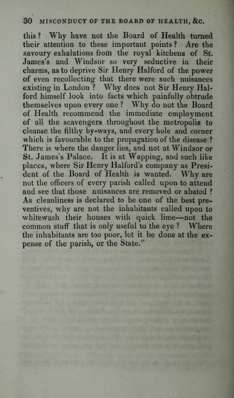 this ? Why have not the Board of Health turned their attention to these important points ? Are the savoury exhalations from the royal kitchens of St. James’s and Windsor so very seductive in their charms, as to deprive Sir Henry Halford of the power of even recollecting that there were such nuisances existing in London ? Why does not Sir Henry Hal- ford himself look into facts which painfully obtrude themselves upon every one ? Why do not the Board of Health recommend the immediate employment of all the scavengers throughout the metropolis to cleanse the filthy by-ways, and every hole and corner which is favourable to the propagation of the disease ? There is where the danger lies, and not at Windsor or St. James’s Palace. It is at Wapping, and such like places, where Sir Henry Halford’s company as Presi- dent of the Board of Health is wanted. Why are not the officers of every parish called upon to attend and see that those nuisances are removed or abated ? As cleanliness is declared to be one of the best pre- ventives, why are not the inhabitants called upon to whitewash their houses with quick lime—not the common stuff that is only useful to the eye ? Where the inhabitants are too poor, let it be done at the ex- pense of the parish, or the State.”