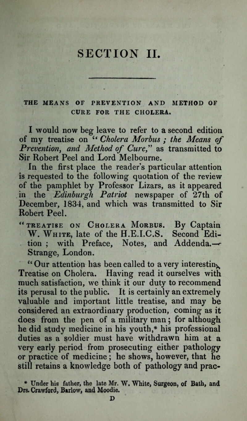 THE MEANS OF PREVENTION AND METHOD OF CURE FOR THE CHOLERA. I would now beg leave to refer to a second edition of my treatise on u Cholera Morbus ; the Means of Prevention, and Method of Cure,” as transmitted to Sir Robert Peel and Lord Melbourne. In the first place the reader’s particular attention is requested to the following quotation of the review of the pamphlet by Professor Lizars, as it appeared in the Edinburgh Patriot newspaper of 27th of December, 1834, and which was transmitted to Sir Robert Peel. “ treatise on Cholera Morbus. By Captain W. White, late of the H.E.I.C.S. Second Edi- tion ; with Preface, Notes, and Addenda.—^ Strange, London. ‘‘ Our attention has been called to a very interesting Treatise on Cholera. Having read it ourselves with much satisfaction, we think it our duty to recommend its perusal to the public. It is certainly an extremely valuable and important little treatise, and may be considered an extraordinary production, coming as it does from the pen of a military man; for although he did study medicine in his youth,* his professional duties as a soldier must have withdrawn him at a very early period from prosecuting either pathology or practice of medicine; he shows, however, that he still retains a knowledge both of pathology and prac- * Under his father, the late Mr. W. White, Surgeon, of Bath, and Drs. Crawford, Barlow, and Moodie.