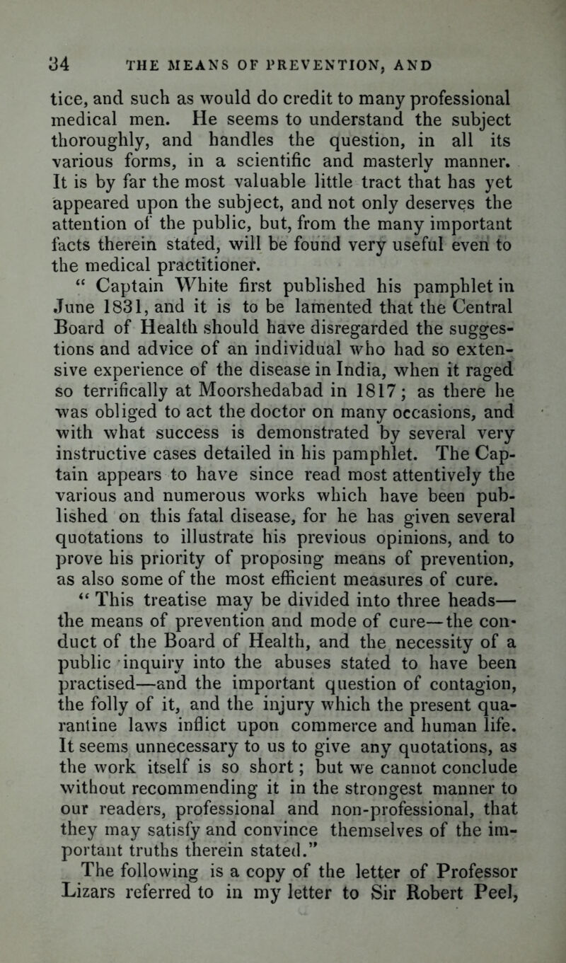 tice, and such as would do credit to many professional medical men. He seems to understand the subject thoroughly, and handles the question, in all its various forms, in a scientific and masterly manner. It is by far the most valuable little tract that has yet appeared upon the subject, and not only deserves the attention of the public, but, from the many important facts therein stated, will be found very useful even to the medical practitioner. “ Captain White first published his pamphlet in June 1831, and it is to be lamented that the Central Board of Health should have disregarded the sugges- tions and advice of an individual who had so exten- sive experience of the disease in India, when it raged so terrifically at Moorshedabad in 1817; as there he was obliged to act the doctor on many occasions, and with what success is demonstrated by several very instructive cases detailed in his pamphlet. The Cap- tain appears to have since read most attentively the various and numerous works which have been pub- lished on this fatal disease, for he has given several quotations to illustrate his previous opinions, and to prove his priority of proposing means of prevention, as also some of the most efficient measures of cure. “ This treatise may be divided into three heads— the means of prevention and mode of cure—the con- duct of the Board of Health, and the necessity of a public inquiry into the abuses stated to have been practised—and the important question of contagion, the folly of it, and the injury which the present qua- rantine laws inflict upon commerce and human life. It seems unnecessary to us to give any quotations, as the work itself is so short; but we cannot conclude without recommending it in the strongest manner to our readers, professional and non-professional, that they may satisfy and convince themselves of the im- portant truths therein stated.’' The following is a copy of the letter of Professor Lizars referred to in my letter to Sir Robert Peel,